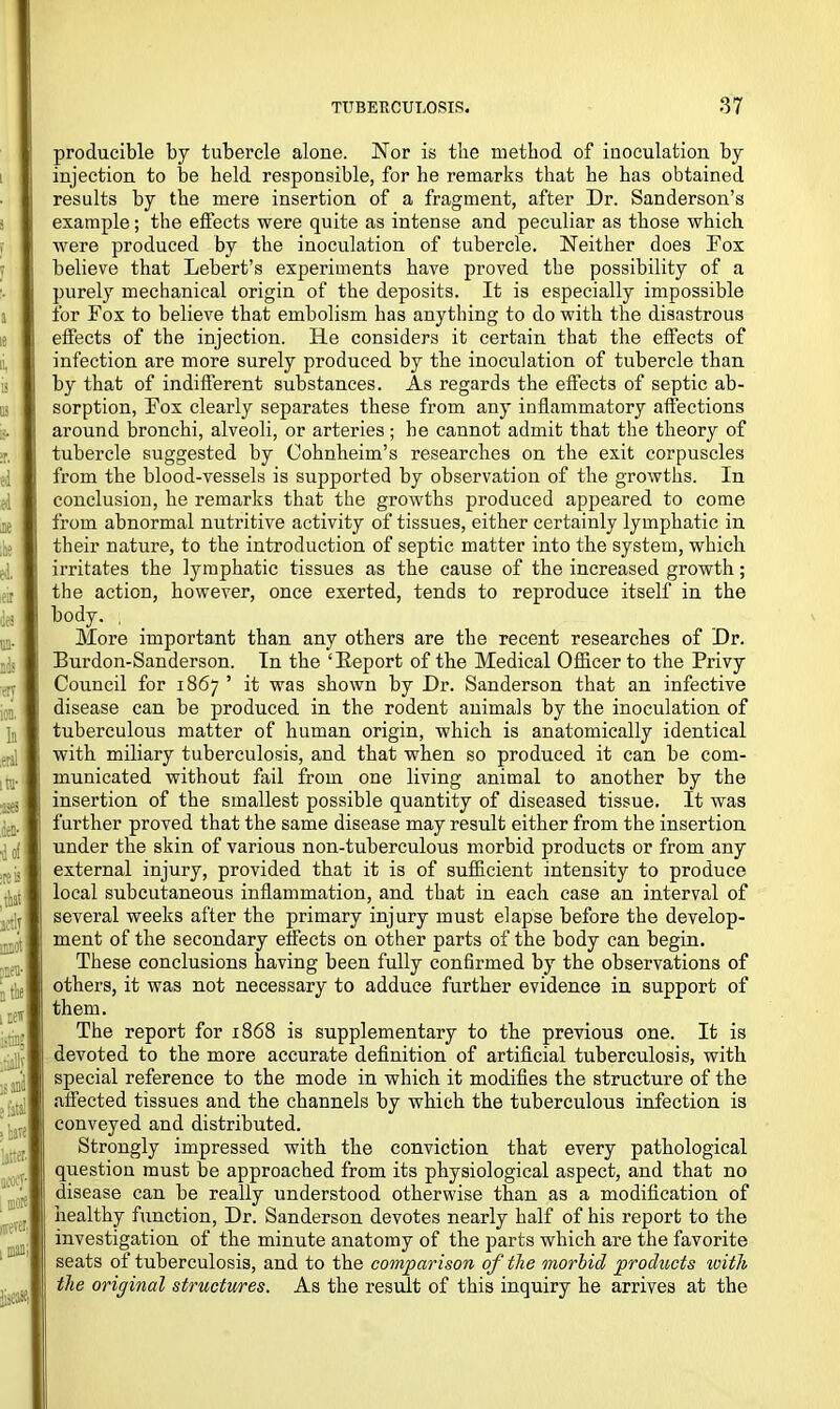 producible by tubercle alone. Nor is the method of inoculation by injection to be held responsible, for he remarks that he has obtained results by the mere insertion of a fragment, after Dr. Sanderson’s example; the effects were quite as intense and peculiar as those which were produced by the inoculation of tubercle. Neither does Fox believe that Lebert’s experiments have proved the possibility of a purely mechanical origin of the deposits. It is especially impossible for Fox to believe that embolism has anything to do with the disastrous effects of the injection. He considers it certain that the effects of infection are more surely produced by the inoculation of tubercle than by that of indifferent substances. As regards the effects of septic ab- sorption, Fox clearly separates these from any inflammatory affections around bronchi, alveoli, or arteries ; he cannot admit that the theory of tubercle suggested by Cohnheim’s researches on the exit corpuscles from the blood-vessels is supported by observation of the growths. In conclusion, he remarks that the growths produced appeared to come from abnormal nutritive activity of tissues, either certainly lymphatic in their nature, to the introduction of septic matter into the system, which irritates the lymphatic tissues as the cause of the increased growth; the action, however, once exerted, tends to reproduce itself in the body. , More important than any others are the recent researches of Dr. Burdon-Sanderson. In the ‘Report of the Medical Officer to the Privy Council for 1867 ’ it was shown by Dr. Sanderson that an infective disease can be produced in the rodent animals by the inoculation of tuberculous matter of human origin, which is anatomically identical with miliary tuberculosis, and that when so produced it can be com- municated without fail from one living animal to another by the insertion of the smallest possible quantity of diseased tissue. It was further proved that the same disease may result either from the insertion under the skin of various non-tuberculous morbid products or from any external injury, provided that it is of sufficient intensity to produce local subcutaneous inflammation, and that in each case an interval of several weeks after the primary injury must elapse before the develop- ment of the secondary effects on other parts of the body can begin. These conclusions having been fully confirmed by the observations of others, it was not necessary to adduce further evidence in support of them. The report for 1868 is supplementary to the previous one. It is devoted to the more accurate definition of artificial tuberculosis, with special reference to the mode in which it modifies the structure of the affected tissues and the channels by which the tuberculous infection is conveyed and distributed. Strongly impressed with the conviction that every pathological question must be approached from its physiological aspect, and that no disease can be really understood otherwise than as a modification of healthy function, Dr. Sanderson devotes nearly half of his report to the investigation of the minute anatomy of the parts which are the favorite seats of tuberculosis, and to the comparison of the morbid products ivitli the original structures. As the result of this inquiry he arrives at the