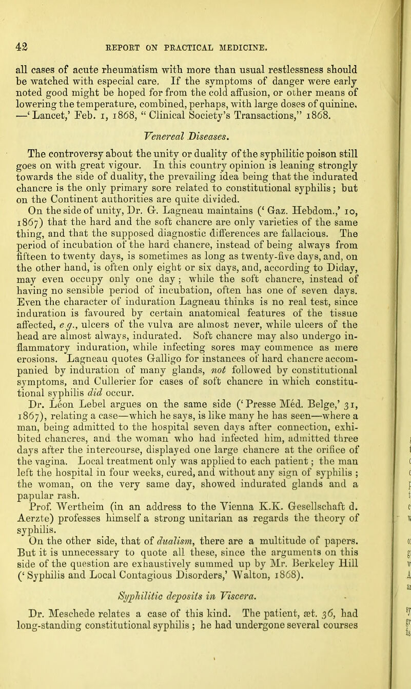 all cases of acute rheumatism with more than usual restlessness should be watched with especial care. If the symptoms of danger were early noted good might be hoped for from the cold affusion, or other means of lowering the temperature, combined, perhaps, with large doses of quinine. —‘Lancet,’ Feb. i, 1868, “Clinical Society’s Transactions,” 1868. Venereal Diseases. The controversy about the unity or duality of the syphilitic poison still goes on with great vigour. In this country opinion is leaning strongly towards the side of duality, the prevailing idea being that the indurated chancre is the only primary sore related to constitutional syphilis; but on the Continent authorities are quite divided. On the side of unity, Dr. Gf. Lagneau maintains (‘ Gaz. Hebdom.,’ 10, 1867) that the hard and the soft chancre are only varieties of the same thing, and that the supposed diagnostic differences are fallacious. The period of incubation of the hard chancre, instead of being always from fifteen to twenty days, is sometimes as long as twenty-five days, and, on the other hand, is often only eight or six days, and, accoi’ding to Didav, may even occupy only one day ; while the soft chancre, instead of having no sensible period of incubation, often has one of seven days. Even the character of induration Lagneau thinks is no real test, since induration is favoured by certain anatomical features of the tissue affected, e g., ulcers of the vulva are almost never, while ulcers of the head are almost always, indurated. Soft chancre may also undergo in- flammatory induration, while infecting sores may commence as mere erosions. Lagneau quotes Galligo for instances of hard chancre accom- panied by induration of many glands, not followed by constitutional symptoms, and Cullerier for cases of soft chancre in which constitu- tional syphilis did occur. Dr. Leon Lebel argues on the same side (‘Presse Med. Beige,’ 31, 1867), relating a case—which he says, is like many he has seen—where a man, being admitted to the hospital seven days after connection, exhi- bited chancres, and the woman who had infected him, admitted three dajrs after the intercourse, displayed one large chancre at the orifice of the vagina. Local treatment only was applied to each patient; the man left the hospital in four weeks, cured, and without any sign of syphilis ; the woman, on the very same day, showed indurated glands and a papular rash. Prof. Wertheim (in an address to the Vienna K.K. Gesellschaft d. Aerzte) professes himself a strong Unitarian as regards the theory of syphilis. On the other side, that of dualism, there are a multitude of papers. But it is unnecessary to quote all these, since the arguments on this side of the question are exhaustively summed up by Mr. Berkeley Hill (‘ Syphilis and Local Contagious Disorders,’ AValton, 1868). Syphilitic deposits in Viscera. Dr. Meschede relates a case of this kind. The patient, S3t. 36, had long-standing constitutional syphilis ; he had undergone several courses