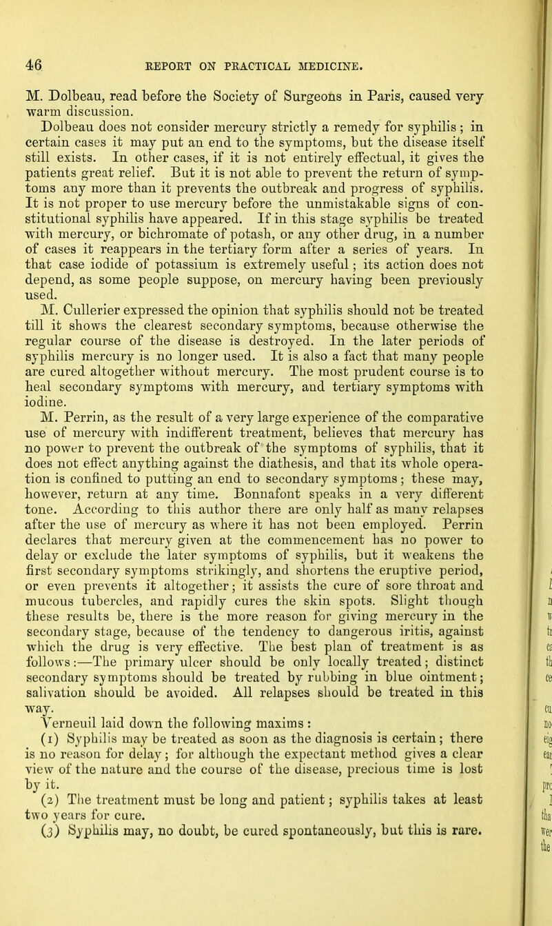 M. Dolbeau, read before the Society of Surgeons in Paris, caused very warm discussion. Dolbeau does not consider mercury strictly a remedy for syphilis ; in certain cases it may put an end to the symptoms, but the disease itself still exists. In other cases, if it is not entirely effectual, it gives the patients great relief. But it is not able to prevent the return of symp- toms any more than it prevents the outbreak and progress of syphilis. It is not proper to use mercury before the unmistakable signs of con- stitutional syphilis have appeared. If in this stage syphilis be treated with mercury, or bichromate of potash, or any other drug, in a number of cases it reappears in the tertiary form after a series of years. In that case iodide of potassium is extremely useful; its action does not depend, as some people suppose, on mercury having been previously used. M. Cullerier expressed the opinion that syphilis should not be treated till it shows the clearest secondary symptoms, because otherwise the regular course of the disease is destroyed. In the later periods of syphilis mercury is no longer used. It is also a fact that many people are cured altogether without mercury. The most prudent course is to heal secondary symptoms with mercury, and tertiary symptoms with iodine. M. Perrin, as the result of a very large experience of the comparative use of mercury with indifferent treatment, believes that mercury has no power to prevent the outbreak of the symptoms of syphilis, that it does not effect anything against the diathesis, and that its whole opera- tion is confined to putting an end to secondary symptoms; these may, however, return at any time. Bonnafont speaks in a very different tone. According to this author there are only half as many relapses after the use of mercury as where it has not been employed. Perrin declares that mercury given at the commencement has no power to delay or exclude the later symptoms of syphilis, but it weakens the first secondary symptoms strikingly, and shortens the eruptive period, or even prevents it altogether; it assists the cure of sore throat and mucous tubercles, and rapidly cures the skin spots. Slight though these results be, there is the more reason for giving mercury in the secondary stage, because of the tendency to dangerous iritis, against which the drug is very effective. The best plan of treatment is as follows:—The primary ulcer should be only locally treated; distinct secondary symptoms should be treated by rubbing in blue ointment; salivation should be avoided. All relapses should be treated in this way. Yerneuil laid down the following maxims : (1) Syphilis may be treated as soon as the diagnosis is certain; there is no reason for delay; for although the expectant method gives a clear view of the nature and the course of the disease, precious time is lost by it. (2) The treatment must be long and patient; syphilis takes at least two years for cure. (3) Syphilis may, no doubt, be cured spontaneously, but this is rare.