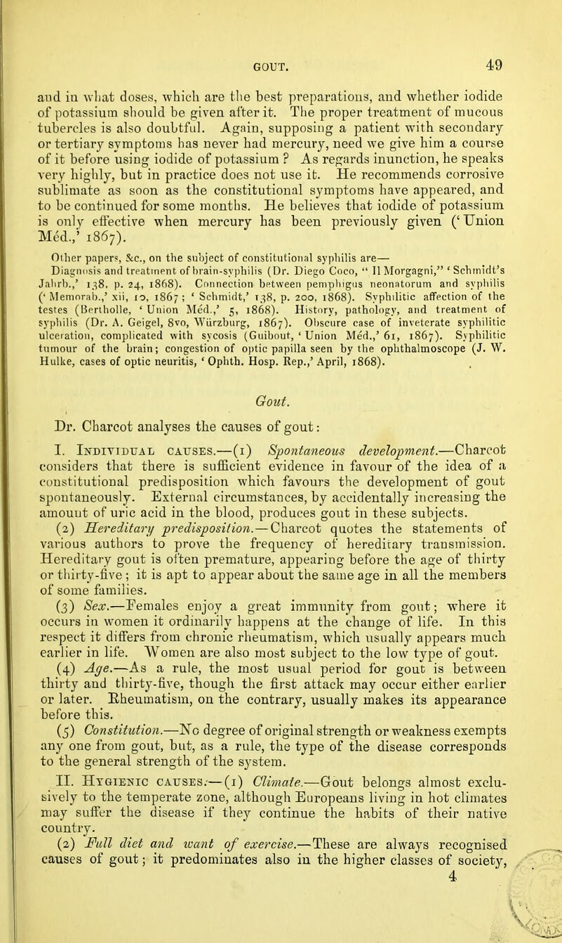 and iu what doses, which are the best preparations, and whether iodide of potassium should be given after it. The proper treatment of mucous tubercles is also doubtful. Again, supposing a patient with secondary or tertiary symptoms has never had mercury, need we give him a course of it before using iodide of potassium ? As regards inunction, be speaks very highly, but in practice does not use it. He recommends corrosive sublimate as soon as the constitutional symptoms have appeared, and to be continued for some months. He believes that iodide of potassium is only effective when mercury has been previously given (‘Union Med.,’ 1867). Other papers, &e., on the subject of constitutional syphilis are— Diagnosis and treatment of brain-syphilis (Dr. Diego Coco, “ II Morgagni,” ‘ Schmidt’s Jahrb.,’ 138. p. 24, 1868). Connection between pemphigus neonatorum and syphilis (‘ Memorab.,’ xii, 10, 186;; ‘ Schmidt,’ 138, p. 200, 1868). Syphilitic affection of the testes (Uertholle, ‘ Union Med.,’ 5, 1868). History, pathology, and treatment of syphilis (Dr. A. Geigel, 8vo, Wurzburg, 1867). Obscure case of inveterate syphilitic ulceration, complicated with sycosis (Guibout, ‘ Union Med.,’61, 1867). Syphilitic tumour of the brain; congestion of optic papilla seen by the ophthalmoscope (J. W. Hulke, cases of optic neuritis, 1 Ophth. Hosp. Rep.,’ April, 1868). Gout. Dr. Charcot analyses the causes of gout: I. Individual causes.—(1) Spontaneous development.—Charcot considers that there is sufficient evidence in favour of the idea of a constitutional predisposition which favours the development of gout spontaneously. External circumstances, by accidentally increasing the amount of uric acid in the blood, produces gout in these subjects. (2) Hereditary predisposition.—Charcot quotes the statements of various authors to prove the frequency of hereditary transmission. Hereditary gout is often premature, appearing before the age of thirty or thirty-five ; it is apt to appear about the same age in all the members of some families. (3) Sex.—Females enjoy a great immunity from gout; where it occurs in women it ordinarily happens at the change of life. In this respect it differs from chronic rheumatism, which usually appeal's much earlier in life. Women are also most subject to the low type of gout. (4) Age.—As a rule, the most usual period for gout is between thirty and thirty-five, though the first attack may occur either earlier or later. Rheumatism, on the contrary, usually makes its appearance before this. (5) Constitution.—He degree of original strength or weakness exempts any one from gout, but, as a rule, the type of the disease corresponds to the general strength of the system. II. Hygienic causes.-—(1) Climate.—Gout belongs almost exclu- sively to the temperate zone, although Europeans living in hot climates may suffer the disease if they continue the habits of their native country. (2) Full diet and leant of exercise.—These are always recognised causes of gout; it predominates also iu the higher classes of society, 4