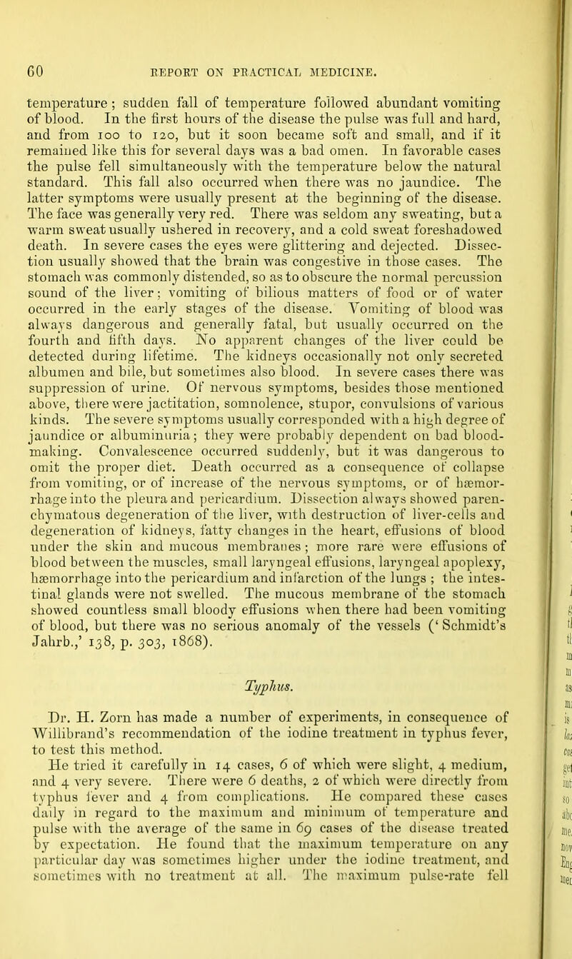temperature; sudden fall of temperature followed abundant vomiting of blood. In the first hours of the disease the pulse was full and hard, and from ioo to 120, hut it soon became soft and small, and if it remained like this for several days was a bad omen. In favorable cases the pulse fell simultaneously with the temperature below the natural standard. This fall also occurred when there was no jaundice. The latter symptoms were usually present at the beginning of the disease. The face was generally very red. There was seldom any sweating, but a warm sweat usually ushered in recovery, and a cold sweat foreshadowed death. In severe cases the eyes were glittering and dejected. Dissec- tion usually showed that the brain was congestive in those cases. The stomach was commonly distended, so as to obscure the normal percussion sound of the liver; vomiting of bilious matters of food or of water occurred in the early stages of the disease. Vomiting of blood was always dangerous and generally fatal, but usually occurred on the fourth and fifth days. No apparent changes of the liver could be detected during lifetime. The kidneys occasionally not only secreted albumen and bile, but sometimes also blood. In severe cases there was suppression of urine. Of nervous symptoms, besides those mentioned above, there were jactitation, somnolence, stupor, convulsions of various kinds. The severe symptoms usually corresponded with a high degree of jaundice or albuminuria; they were probably dependent on bad blood- making. Convalescence occurred suddenly, but it was dangerous to omit the proper diet. Death occurred as a consequence of collapse from vomiting, or of increase of the nervous symptoms, or of haemor- rhage into the pleura and pericardium. Dissection always showed paren- chymatous degeneration of the liver, with destruction of liver-cells and degeneration of kidneys, fatty changes in the heart, effusions of blood under the skin and mucous membranes ; more rare were effusions of blood between the muscles, small laryngeal effusions, laryngeal apoplexy, haemorrhage into the pericardium and infarction of the lungs ; the intes- tinal glands were not swelled. The mucous membrane of the stomach showed countless small bloody effusions when there had been vomiting of blood, but there was no serious anomaly of the vessels (‘ Schmidt’s Jahrb.,’ 138, p. 303, 1868). Typhus. Dr. H. Zorn has made a number of experiments, in consequence of Willibrand’s recommendation of the iodine treatment in typhus fever, to test this method. He tried it carefully in 14 cases, 6 of which were slight, 4 medium, and 4 very severe. There were 6 deaths, 2 of which were directly from typhus fever and 4 from complications. He compared these cases daily in regard to the maximum and minimum of temperature and pulse with the average of the same in 69 cases of the disease treated by expectation. He found that the maximum temperature on any particular day was sometimes higher under the iodine treatment, and sometimes with no treatment at all. The maximum pulse-rate fell