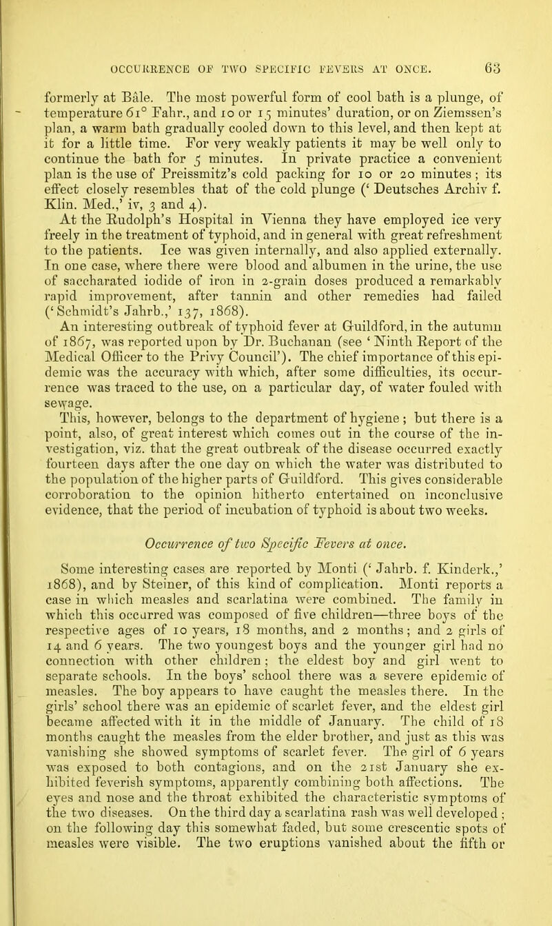 formerly at Bale. The most powerful form of cool bath is a plunge, of temperature 6i° Fahr., and 10 or 15 minutes’ duration, or on Ziemssen’s plan, a warm bath gradually cooled down to this level, and then kept at it for a little time. For very weakly patients it may be well only to continue the bath for 5 minutes. In private practice a convenient plan is the use of Preissmitz’s cold packing for 10 or 20 minutes; its effect closely resembles that of the cold plunge (‘ Deutsches Archiv f. Klin. Med.,’ iv, 3 and 4). At the Budolph’s Hospital in Vienna they have employed ice very freely in the treatment of typhoid, and in general with great refreshment to the patients. Ice was given internally, and also applied externally. In one case, where there were blood and albumen in the urine, the use of saccharated iodide of iron in 2-grain doses produced a remarkably rapid improvement, after tannin and other remedies bad failed (‘Schmidt’s Jahrb.,’ 137, 1868). An interesting outbreak of typhoid fever at Gluildford, in the autumn of 1867, was reported upon by Dr. Buchanan (see ‘ Ninth [Report of the Medical Officer to the Privy Council’). The chief importance of this epi- demic was the accuracy with which, after some difficulties, its occur- rence was traced to the use, on a particular day, of water fouled with sevyage. This, however, belongs to the department of hygiene; but there is a point, also, of great interest which comes out in the course of the in- vestigation, viz. that the great outbreak of the disease occurred exactly fourteen days after the one day on which the water was distributed to the population of the higher parts of Gluildford. This gives considerable corroboration to the opinion hithei’to entertained on inconclusive evidence, that the period of incubation of typhoid is about two weeks. Occurrence of two Specific Fevers at once. Some interesting cases are reported by Monti (‘ Jahrb. f. Kinderk.,’ 1868), and by Steiner, of this kind of complication. Monti reports a case in which measles and scarlatina were combined. The family in which this occurred was composed of five children—three boys of the respective ages of 10 years, 18 months, and 2 months; and 2 girls of 14 and 6 years. The two youngest boys and the younger girl had no connection with other children; the eldest boy and girl went to separate schools. In the boys’ school there was a severe epidemic of measles. The boy appears to have caught the measles there. In the girls’ school there was an epidemic of scarlet fever, and the eldest girl became affected with it in the middle of January. The child of 18 months caught the measles from the elder brother, and just as this wras vanishing she showed symptoms of scarlet fever. The girl of 6 years was exposed to both contagions, and on the 21st January she ex- hibited feverish symptoms, apparently combining both affections. The eyes and nose and the throat exhibited the characteristic symptoms of the two diseases. On the third day a scarlatina rash was well developed ; on the following day this somewhat faded, but some crescentic spots of measles were visible. The two eruptions vanished about the fifth or