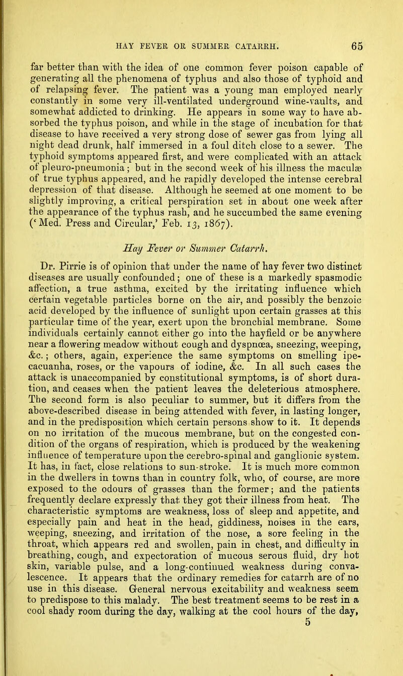 far better than with the idea of one common fever poison capable of generating all the phenomena of typhus and also those of typhoid and of relapsing fever. The patient was a young man employed nearly constantly in some very ill-ventilated underground wine-vaults, and somewhat addicted to drinking. He appears in some way to have ab- sorbed the typhus poison, and while in the stage of incubation for that disease to have received a very strong dose of sewer gas from lying all night dead drunk, half immersed in a foul ditch close to a sewer. The typhoid symptoms appeared first, and were complicated with an attack of pleuro-pneumonia ; but in the second w7eek of his illness the maculae of true typhus appeared, and he rapidly developed the intense cerebral depression of that disease. Although he seemed at one moment to be slightly improving, a critical perspiration set in about one week after the appearance of the typhus rash, and he succumbed the same evening (‘Med. Press and Circular,’ Peb. 13, 1867). Hay Fever or Summer Catarrh, Dr. Pirrie is of opinion that under the name of hay fever two distinct diseases are usually confounded; one of these is a markedly spasmodic affection, a true asthma, excited by the irritating influence which certain vegetable particles borne on the air, and possibly the benzoic acid developed by the influence of sunlight upon certain grasses at this particular time of the year, exert upon the bronchial membrane. Some individuals certainly cannot either go into the hayfield or be anywhere near a flowering meadow without cough and dyspnoea, sneezing, weeping, &c.; others, again, experience the same symptoms on smelling ipe- cacuanha, roses, or the vapours of iodine, &c. In all such cases the attack is unaccompanied by constitutional symptoms, is of short dura- tion, and ceases when the patient leaves the deleterious atmosphere. The second form is also peculiar to summer, but it differs from the above-described disease in being attended with fever, in lasting longer, and in the predisposition which certain persons show to it. It depends on no irritation of the mucous membrane, but on the congested con- dition of the organs of respiration, which is produced by the weakening influence of temperature upon the cerebro-spinal and ganglionic system. It has, in fact, close relations to sun-stroke. It is much more common in the dwellers in towns than in country folk, who, of course, are more exposed to the odours of grasses than the former; and the patients frequently declare expressly that they got their illness from heat. The characteristic symptoms are weakness, loss of sleep and appetite, and especially pain and heat in the head, giddiness, noises in the ears, weeping, sneezing, and irritation of the nose, a sore feeling in the throat, which appears red and swollen, pain in chest, and difficulty in breathing, cough, and expectoration of mucous serous fluid, dry hot skin, variable pulse, and a long-continued weakness during conva- lescence. It appears that the ordinary remedies for catarrh are of no use in this disease. General nervous excitability and weakness seem to predispose to this malady. The best treatment seems to be rest in a cool shady room during the day, walking at the cool hours of the day,