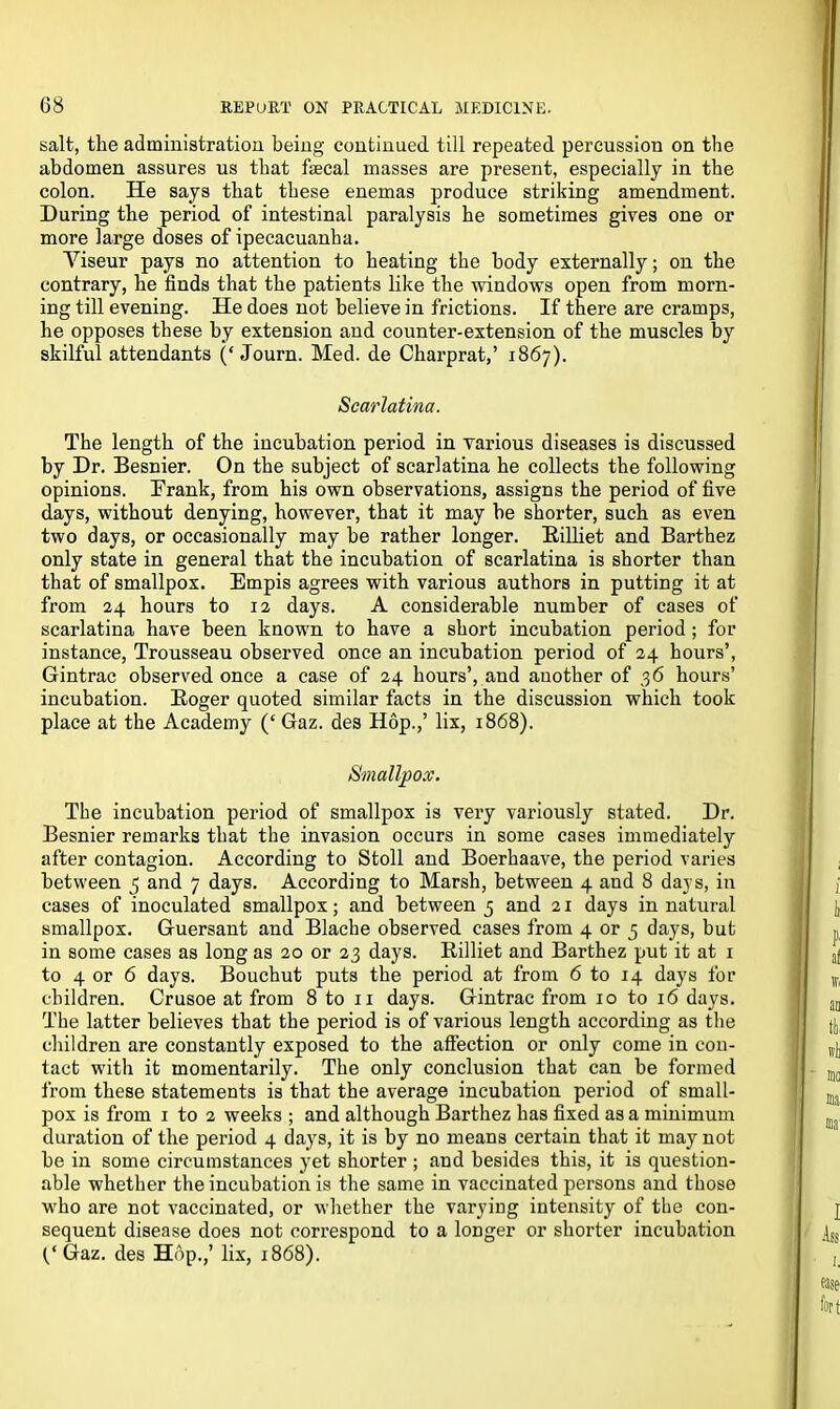 salt, the administration being continued till repeated percussion on the abdomen assures us that faecal masses are present, especially in the colon. He says that these enemas produce striking amendment. During the period of intestinal paralysis he sometimes gives one or more large doses of ipecacuanha. Viseur pays no attention to heating the body externally; on the contrary, he finds that the patients like the windows open from morn- ing till evening. He does not believe in frictions. If there are cramps, he opposes these by extension and counter-extension of the muscles by skilful attendants (‘ Journ. Med. de Charprat,’ 1867). Scarlatina. The length of the incubation period in various diseases is discussed by Dr. Besnier. On the subject of scarlatina he collects the following opinions. Prank, from his own observations, assigns the period of five days, without denying, however, that it may be shorter, such as even two days, or occasionally may be rather longer. Billiet and Barthez only state in general that the incubation of scarlatina is shorter than that of smallpox. Empis agrees with various authors in putting it at from 24 hours to 12 days. A considerable number of cases of scarlatina have been known to have a short incubation period ; for instance, Trousseau observed once an incubation period of 24 hours’, Gintrac observed once a case of 24 hours’, and another of 36 hours’ incubation. Boger quoted similar facts in the discussion which took place at the Academy (‘ Gaz. des Hop.,’ lix, 1868). Smallpox. The incubation period of smallpox is very variously stated. Dr. Besnier remarks that the invasion occurs in some cases immediately after contagion. According to Stoll and Boerhaave, the period varies between 5 and 7 days. According to Marsh, between 4 and 8 days, in cases of inoculated smallpox; and between 5 and 21 days in natural smallpox. Guersant and Blache observed cases from 4 or 5 days, but in some cases as long as 20 or 23 days. Billiet and Barthez put it at 1 to 4 or 6 days. Bouchut puts the period at from 6 to 14 days for children. Crusoe at from 8 to 11 days. Gintrac from 10 to 16 days. The latter believes that the period is of various length according as the children are constantly exposed to the affection or only come in con- tact with it momentarily. The only conclusion that can be formed from these statements is that the average incubation period of small- pox is from 1 to 2 weeks ; and although Barthez has fixed as a minimum duration of the period 4 days, it is by no means certain that it may not be in some circumstances yet shorter ; and besides this, it is question- able whether the incubation is the same in vaccinated persons and those who are not vaccinated, or whether the varying intensity of the con- sequent disease does not correspond to a longer or shorter incubation C Gaz. des Hop.,’ lix, 1868).