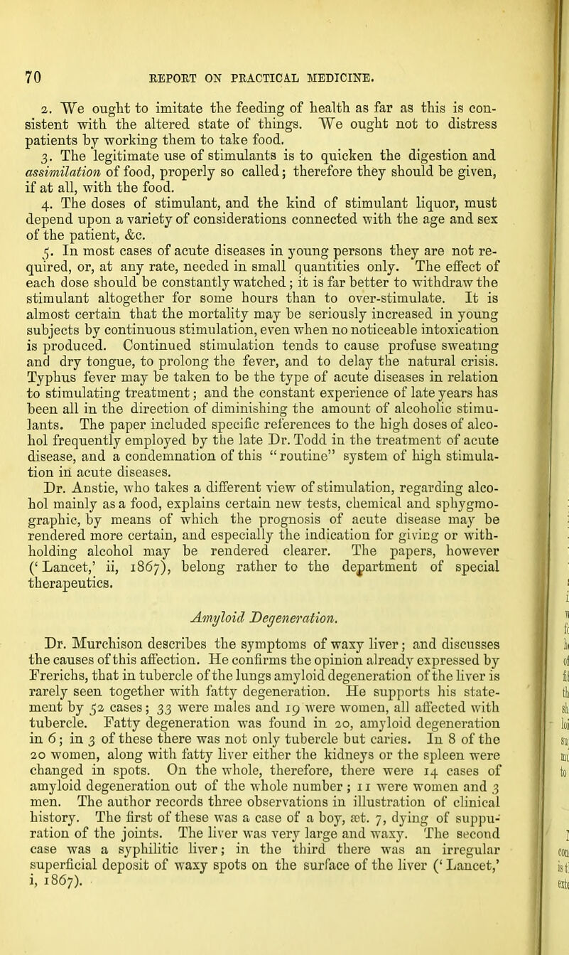 2. We ought to imitate the feeding of health as far as this is con- sistent with the altered state of things. We ought not to distress patients by working them to take food. 3. The legitimate use of stimulants is to quicken the digestion and assimilation of food, properly so called; therefore they should be given, if at all, with the food. 4. The doses of stimulant, and the kind of stimulant liquor, must depend upon a variety of considerations connected with the age and sex of the patient, &c. 3. In most cases of acute diseases in young persons they are not re- quired, or, at any rate, needed in small quantities only. The effect of each dose should be constantly watched ; it is far better to withdraw the stimulant altogether for some hours than to over-stimulate. It is almost certain that the mortality may be seriously increased in young subjects by continuous stimulation, even when no noticeable intoxication is produced. Continued stimulation tends to cause profuse sweating and dry tongue, to prolong the fever, and to delay the natural crisis. Typhus fever may be taken to be the type of acute diseases in relation to stimulating treatment; and the constant experience of late years has been all in the direction of diminishing the amount of alcoholic stimu- lants. The paper included specific references to the high doses of alco- hol frequently employed by the late Dr. Todd in the treatment of acute disease, and a condemnation of this “ routine” system of high stimula- tion in acute diseases. Dr. Anstie, who takes a different view of stimulation, regarding alco- hol mainly as a food, explains certain new tests, chemical and sphygmo- graphic, by means of which the prognosis of acute disease may be rendered more certain, and especially the indication for giving or with- holding alcohol may be rendered clearer. The papers, however (‘Lancet,’ ii, 1867), belong rather to the department of special therapeutics. Amyloid Degeneration. Dr. Murchison describes the symptoms of waxy liver; and discusses the causes of this affection. He confirms the opinion already expressed by Frerichs, that in tubercle of the lungs amyloid degeneration of the liver is rarely seen together with fatty degeneration. He supports his state- ment by 52 cases; 33 were males and 19 were women, all affected with tubercle. Fatty degeneration was found in 20, amyloid degeneration in 6; in 3 of these there was not only tubercle but caries. In 8 of the 20 women, along with fatty liver either the kidneys or the spleen were changed in spots. On the whole, therefore, there were 14 cases of amyloid degeneration out of the whole number ; 11 were women and 3 men. The author records three observations in illustration of clinical history. The first of these was a case of a boy, set. 7, dying of suppu- ration of the joints. The liver was very large and waxy. The second case was a syphilitic liver; in the third there was an irregular superficial deposit of waxy spots on the surface of the liver (‘ Lancet,’ i, 1867).