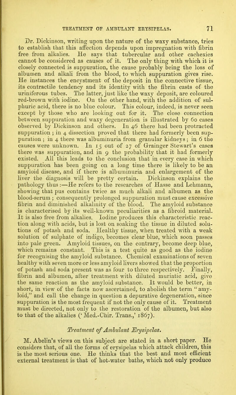 Dr. Dickinson, writing upon the nature of the waxy substance, tries to establish that this affection depends upon impregnation with fibrin free from alkalies. He says that tubercular and other cachexies cannot be considered as causes of it. The only thing with which it is closely connected is suppuration, the cause probably being the loss of albumen and alkali from the blood, to which suppuration gives rise. He instances the encystment of the deposit in the connective tissue, its contractile tendency and its identity with the fibrin casts of the uriniferous tubes. The latter, just like the waxy deposit, are coloured red-brown with iodine. On the other hand, with the addition of sul- phuric acid, there is no blue colour. This colour, indeed, is never seen except by those who are looking out for it. The close connection between suppuration and waxy degeneration is illustrated by 60 cases observed by Dickinson and others. In 46 there had been protracted suppuration ; in 4 dissection proved that there had formerly been sup- puration ; in 4 there was albuminuria from granular kidneys ; in 6 the causes were unknown. In 15 out of 27 of Grainger Stewart’s cases there was suppuration, and in 9 the probability that it had formerly existed. All this leads to the conclusion that in every case in which suppuration has been going on a long time there is likely to be an amyloid disease, and if there is albuminuria and enlargement of the liver the diagnosis will be pretty certain. Dickinson explains the pathology thus :—He refers to the researches of Hasse and Lehmann, showing that pus contains twice as much alkali and albumen as the blood-serum ; consequently prolonged suppuration must cause excessive fibrin and diminished alkalinity of the blood. The amyloid substance is characterised by its well-known peculiarities as a fibroid material. It is also free from alkalies. Iodine produces this characteristic reac- tion along with acids, but is lost on soaking the tissue in diluted solu- tions of potash and soda. Healthy tissue, when treated with a weak solution of sulphate of indigo, becomes clear blue, which soon passes into pale green. Amyloid tissues, on the contrary, become deep blue, which remains constant. This is a test quite as good as the iodine for recognising the amyloid substance. Chemical examinations of seven healthy with seven more or less amyloid livers showed that the proportion of potash and soda present was as four to three respectively. Finally, fibrin and albumen, after treatment with diluted muriatic acid, give the same reaction as the amyloid substance. It would be better, in short, in view of the facts now ascertained, to abolish the term “ amy- loid,” and call the change in question a depurative degeneration, -since suppuration is the most frequent if not the only cause of it. Treatment must be directed, not only to the restoration of the albumen, but also to that of the alkalies (‘ Med.-Chir. Trans.,’ 1867). Treatment of Ambulant Erysipelas. M. Abelin’s views on this subject are stated in a short paper. He considers that, of all the forms of erysipelas which attack children, this is the most serious one. He thinks that the best and most efficient external treatment is that of hot-water baths, which not only produce