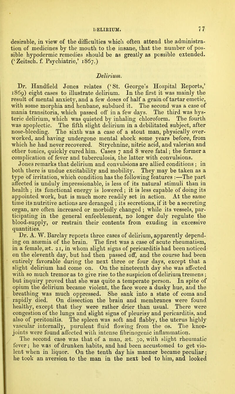 desirable, in view of the difficulties which often attend the administra- tion of medicines by tbe mouth to the insane, that the number of pos- sible hypodermic remedies should be as greatly as possible extended. (‘Zeitsch. f. Psychiatrie,’ 1867.) Delirium. Dr. Handheld Jones relates (‘ St. George’s Hospital Reports,’ 1869) eight cases to illustrate delirium. In the first it was mainly the result of mental anxiety, and a few doses of half a grain of tartar emetic, with some morphia and henbane, subdued it. The second was a case of mania transitoria, which passed off in a few days. The third was hys- teric delirium, which was quieted by inhaling chloroform. Tbe fourth was apoplectic. The fifth slight delirium in a debilitated subject, after nose-bleeding. The sixth was a case of a stout man, physically over- worked, and having undergone mental shock some years before, from which he had never recovered. Strychnine, nitric acid, and valerian and other tonics, quickly cured him. Cases 7 and 8 were fatal; the former a complication of fever and tuberculosis, the latter with convulsions. Jones remarks that delirium and convulsions are allied conditions ; in both there is undue excitability and mobility. They may be taken as a type of irritation, which condition has the following features :—The part affected is unduly impressionable, is less of its natural stimuli than in health ; its functional energy is lowered ; it is less capable of doing its appointed work, but is much more readily set in action. At the same time its nutritive actions are deranged ; its secretions, if it be a secreting organ, are often increased or morbidly changed ; while its vessels, par- ticipating in the general enfeeblement, no longer duly regulate the blood-supply, or restrain their contents from exuding in excessive quantities. Dr. A. W. Barclay reports three cases of delirium, apparently depend- ing on anaemia of the brain. The first was a case of acute rheumatism, in a female, set. 21, in whom slight signs of pericarditis had been noticed on the eleventh day, but had then passed off, and the course had been entirely favorable during the next three or four days, except that a slight delirium had come on. On the nineteenth day she was affected with so much tremor as to give rise to the suspicion of delirium tremens ; but inquiry proved that she was quite a temperate person. In spite of opium the delirium became violent, the face wore a dusky hue, and the breathing was much oppressed. She sank into a state of coma and rapidly died. On dissection the brain and membranes were found healthy, except that they were rather drier than usual. There were congestion of the lungs and slight signs of pleurisy and pericarditis, and also of peritonitis. The spleen was soft and flabby, the uterus highly vascular internally, purulent fluid flowing from the os. The knee- joints were found affected with intense fibrinogenic inflammation. The second case was that of a man, a;t. 30, with slight rheumatic fever; he was of drunken habits, and had been accustomed to get vio- lent when in liquor. On the tenth day his manner became peculiar; he took an aversion to the man in the next bed to him, and looked