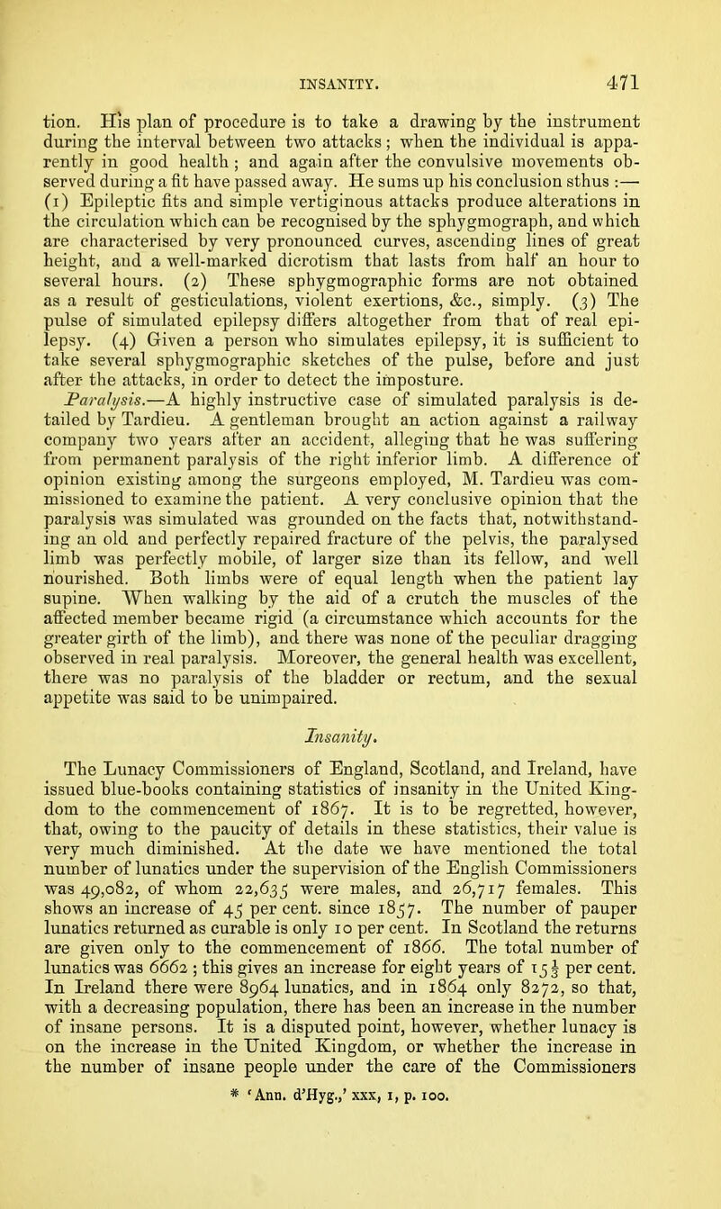tion. His plan of procedure is to take a drawing by the instrument during the interval between two attacks; when the individual is appa- rently in good health ; and again after the convulsive movements ob- served during a fit have passed away. He sums up his conclusion sthus :— (i) Epileptic fits and simple vertiginous attacks produce alterations in the circulation which can be recognised by the sphygmograph, and which are characterised by very pronounced curves, ascending lines of great height, aud a well-marked dicrotism that lasts from half an hour to several hours. (2) These sphygmographic forms are not obtained as a result of gesticulations, violent exertions, &c., simply. (3) The pulse of simulated epilepsy differs altogether from that of real epi- lepsy. (4) Given a person who simulates epilepsy, it is sufficient to take several sphygmographic sketches of the pulse, before and just after the attacks, in order to detect the imposture. Paralysis.—A highly instructive case of simulated paralysis is de- tailed by Tardieu. A gentleman brought an action against a railway company two years after an accident, alleging that he was suffering from permanent paralysis of the right inferior limb. A difference of opinion existing among the surgeons employed, M. Tardieu was com- missioned to examine the patient. A very conclusive opinion that the paralysis was simulated was grounded on the facts that, notwithstand- ing an old and perfectly repaired fracture of the pelvis, the paralysed limb was perfectly mobile, of larger size than its fellow, and well nourished. Both limbs were of equal length when the patient lay supine. When walking by the aid of a crutch the muscles of the affected member became rigid (a circumstance which accounts for the greater girth of the limb), and there was none of the peculiar dragging observed in real paralysis. Moreover, the general health was excellent, there was no paralysis of the bladder or rectum, and the sexual appetite was said to be unimpaired. Insanity. The Lunacy Commissioners of England, Scotland, and Ireland, have issued blue-books containing statistics of insanity in the United King- dom to the commencement of 1867. It is to be regretted, however, that, owing to the paucity of details in these statistics, their value is very much diminished. At the date we have mentioned the total number of lunatics under the supervision of the English Commissioners was 49,082, of whom 22,635 were males, and 26,717 females. This shows an increase of 45 percent, since 1857. The number of pauper lunatics returned as curable is only 10 per cent. In Scotland the returns are given only to the commencement of 1866. The total number of lunatics was 6662 ; this gives an increase for eight years of 15 § per cent. In Ireland there were 8964 lunatics, and in 1864 only 8272, so that, with a decreasing population, there has been an increase in the number of insane persons. It is a disputed point, however, whether lunacy is on the increase in the United Kingdom, or whether the increase in the number of insane people under the care of the Commissioners