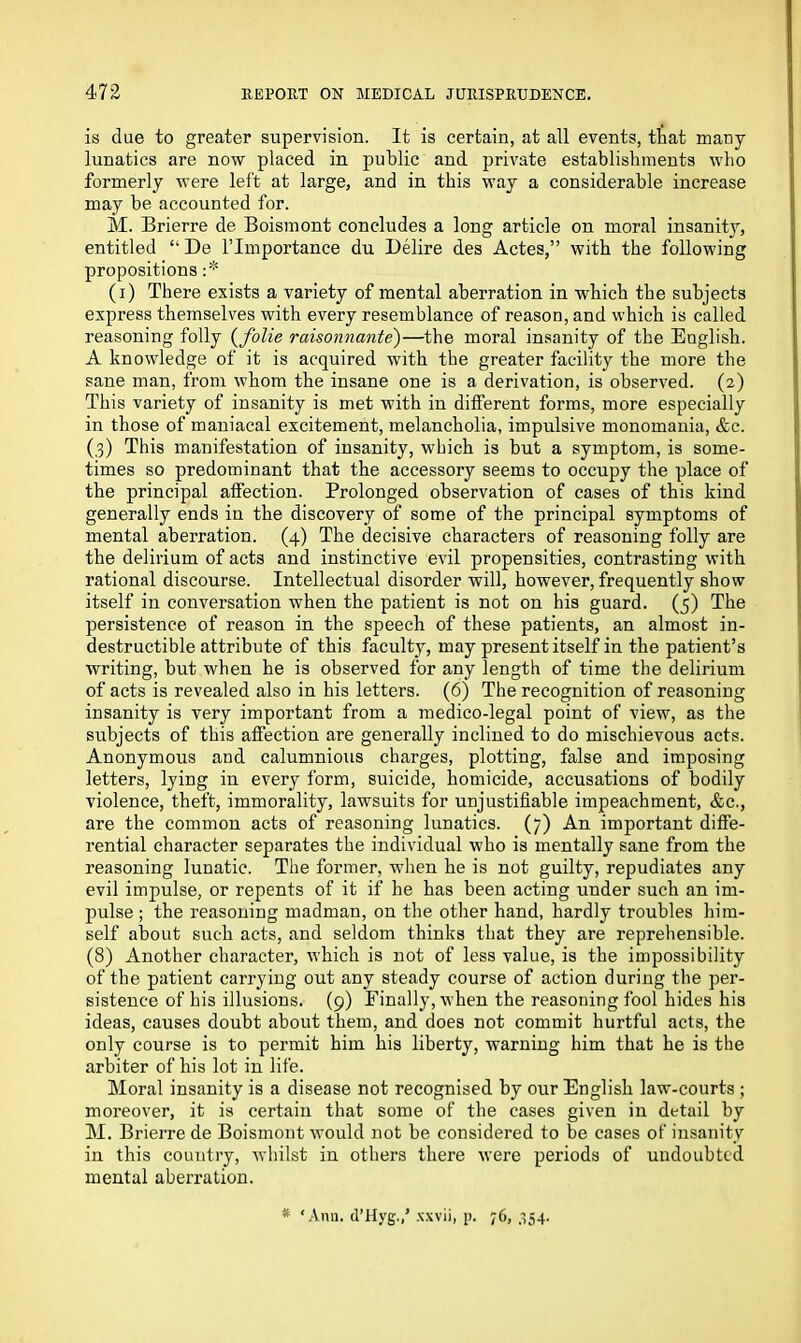 is due to greater supervision. It is certain, at all events, that many lunatics are now placed in public and private establishments who formerly were left at large, and in this way a considerable increase may be accounted for. M. Brierre de Boismont concludes a long article on moral insanity, entitled “De l’lmportance du Delire des Actes,” with the following propositions :* (i) There exists a variety of mental aberration in which the subjects express themselves with every resemblance of reason, and which is called reasoning folly (folie raisonnante)—the moral insanity of the English. A knowledge of it is acquired with the greater facility the more the sane man, from whom the insane one is a derivation, is observed. (2) This variety of insanity is met with in different forms, more especially in those of maniacal excitement, melancholia, impulsive monomania, &c. (3) This manifestation of insanity, which is but a symptom, is some- times so predominant that the accessory seems to occupy the place of the principal affection. Prolonged observation of cases of this kind generally ends in the discovery of some of the principal symptoms of mental aberration. (4) The decisive characters of reasoning folly are the delirium of acts and instinctive evil propensities, contrasting with rational discourse. Intellectual disorder will, however, frequently show itself in conversation when the patient is not on his guard. (5) The persistence of reason in the speech of these patients, an almost in- destructible attribute of this faculty, may present itself in the patient’s writing, but when he is observed for any length of time the delirium of acts is revealed also in his letters. (6) The recognition of reasoning insanity is very important from a medico-legal point of view, as the subjects of this affection are generally inclined to do mischievous acts. Anonymous and calumnious charges, plotting, false and imposing letters, lying in every form, suicide, homicide, accusations of bodily violence, theft, immorality, lawsuits for unjustifiable impeachment, &c., are the common acts of reasoning lunatics. (7) An important diffe- rential character separates the individual who is mentally sane from the reasoning lunatic. The former, when he is not guilty, repudiates any evil impulse, or repents of it if he has been acting under such an im- pulse ; the reasoning madman, on the other hand, hardly troubles him- self about such acts, and seldom thinks that they are reprehensible. (8) Another character, which is not of less value, is the impossibility of the patient carrying out any steady course of action during the per- sistence of his illusions. (9) Finally, when the reasoning fool hides his ideas, causes doubt about them, and does not commit hurtful acts, the only course is to permit him his liberty, warning him that he is the arbiter of his lot in life. Moral insanity is a disease not recognised by our English law-courts ; moreover, it is certain that some of the cases given in detail by M. Brierre de Boismont would not be considered to be cases of insanity in this country, whilst in others there were periods of undoubted mental aberration.