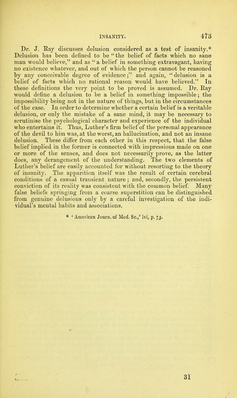 Dr. J. Bay discusses delusion considered as a test of insanity.* Delusion lias been defined to be “ the belief of facts which no sane man would believe,” and as “ a belief in something extravagant, having no existence whatever, and out of which the person cannot be reasoned by any conceivable degree of evidenceand again, “ delusion is a belief of facts which no rational reason would have believed.” In these definitions the very point to be proved is assumed. Dr. Eay would define a delusion to be a belief in something impossible; the impossibility being not in the nature of things, but in the circumstances of the case. In order to determine whether a certain belief is a veritable delusion, or only the mistake of a sane mind, it may be necessary to scrutinise the psychological character and experience of the individual who entertains it. Thus, Luther’s firm belief of the personal appearance of the devil to him was, at the worst, an hallucination, and not an insane delusion. These differ from each other in this respect, that the false belief implied in the former is connected with impressions made on one or more of the senses, and does not necessarily prove, as the latter does, any derangement of the understanding. The two elements of Luther’s belief are easily accounted for without resorting to the theory of insanity. The apparition itself was the result of certain cerebral conditions of a casual transient nature ; and, secondly, the persistent cpnviction of its reality was consistent with the common belief. Many false beliefs springing from a coarse superstition can be distinguished from genuine delusions only by a careful investigation of the indi- vidual’s mental habits and associations.