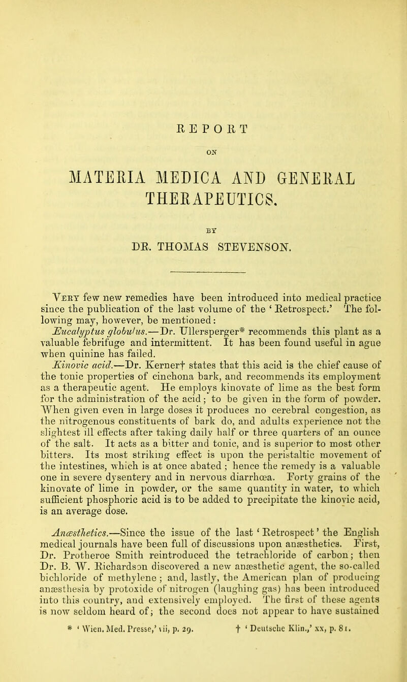 REPORT ON MATERIA MEDICA AND GENERAL THERAPEUTICS. BY DR, THOMAS STEVENSON. Very few new remedies have been introduced into medical practice since the publication of the last volume of the ‘ Retrospect.’ The fol- lowing may, however, be mentioned : Eucalyptus globulus.—Dr. Ullersperger* recommends this plant as a valuable febrifuge and intermittent. It has been found useful in ague when quinine has failed. Kinovic acid.—Dr. Kernerf states that this acid is the chief cause of the tonic properties of cinchona bark, and recommends its employment as a therapeutic agent. He employs kinovate of lime as the best form for the administration of the acid ; to be given in the form of powder. When given even in large doses it produces no cerebral congestion, as the nitrogenous constituents of bark do, and adults experience not the slightest ill effects after taking daily half or three quarters of an ounce of the salt. It acts as a bitter and tonic, and is superior to most other bitters. Its most striking effect is upon the peristaltic movement of the intestines, which is at once abated ; hence the remedy is a valuable one in severe dysentery and in nervous diarrhoea. Eorty grains of the kinovate of lime in powder, or the same quantity in water, to which sufficient phosphoric acid is to be added to precipitate the kinovic acid, is an average dose. Ancestlietics.—Since the issue of the last 1 Retrospect ’ the English medical journals have been full of discussions upon anaesthetics. Eirst, Dr. Protheroe Smith reintroduced the tetrachloride of carbon; then Dr. B. W. Richardson discovered a new anaesthetic agent, the so-called bichloride of methylene ; and, lastly, the American plan of producing anaesthesia by protoxide of nitrogen (laughing gas) has been introduced into this country, and extensively employed. The first of these agents is now seldom heard of; the second does not appear to have sustained