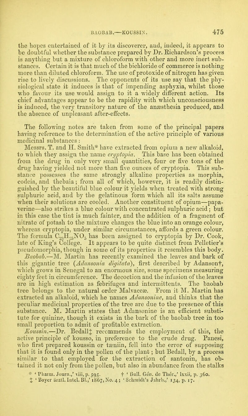 the hopes entertained of it by its discoverer, and, indeed, it appears to he doubtful whether the substance prepared by Dr. Richardson’s process is anything but a mixture of chloroform with other and more inert sub- stances. Certain it is that much of the bichloride of commerce is nothing more than diluted chloroform. The use of protoxide of nitrogen has given rise to lively discussions. The opponents of its use say that the phy- siological state it induces is that of impending asphyxia, whilst those who favour its use would assign to it a widely different action. Its chief advantages appear to be the rapidity with which unconsciousness is induced, the very transitory nature of the anaesthesia produced, and the absence of unpleasant after-effects. The following notes are taken from some of the principal papers having reference to the determination of the active principle of various medicinal substances : Messrs. T. and II. Smith* have extracted from opium a new alkaloid, to which they assign the name cryptopia. This base has been obtained from the drug in only very small quantities, four or five tons of the drug having yielded not more than five ounces of cryptopia. This sub- stance possesses the same strongly alkaline properties as morphia, codeia, and thebaia; from all of which, however, it is readily distin- guished by the beautifid blue colour it yields when treated with strong- sulphuric acid, and by the gelatinous form which all its salts assume when their solutions are cooled. Another constituent of opium—papa- verine—also strikes a blue colour with concentrated sulphuric acid; but in this case the tint is much fainter, and the addition of a fragment of nitrate of potash to the mixture changes the blue into an orange colour, whereas cryptopia, under similar circumstances, affords a green colour. The formula 05 has been assigned to cryptopia by Dr. Cook, late of King’s College. It appears to be quite distinct from Pelletier’s pseudomorphia, though in some of its properties it resembles this body. Baolal.—M. Martin has recently examined the leaves and bark of this gigantic tree (AJansonia digitated), first described by Adansonf, which grows in Senegal to an enormous size, some specimens measuring eighty feet in circumference. The decoction and the infusion of the leaves are in high estimation as febrifuges and intermittents. The baobab tree belongs to the natural order Malvaceae. Prom it M. Martin has extracted an alkaloid, which he names Adansonine, and thinks that the peculiar medicinal properties of the tree are due to the presence of this substance. M. Martin states that Adansonine is an efficient substi- tute for quinine, though it exists in the bark of the baobab tree in too small proportion to admit of profitable extraction. Koussin.—Dr. BedallJ recommends the employment of this, the active principle of kousso, in preference to the crude drug. Panesi, who first prepared koussin or tseniin, fell into the error of supposing that it is found only in the pollen of the plant; but Bedall, by a process similar to that employed for the extraction of santonin, has ob- tained it not only from the pollen, but also in abundance from the stalks * ‘ Pharm. Journ.,’ viii, p. 595. f ‘ Bull. Gen. de Ther.,’ lxxii, p. 360. J 1 Bayer arztl. Intel. Bl.,’ 1867, No. 4; ‘ Schmidt’s Jahrb,,’ 134, p. 17.