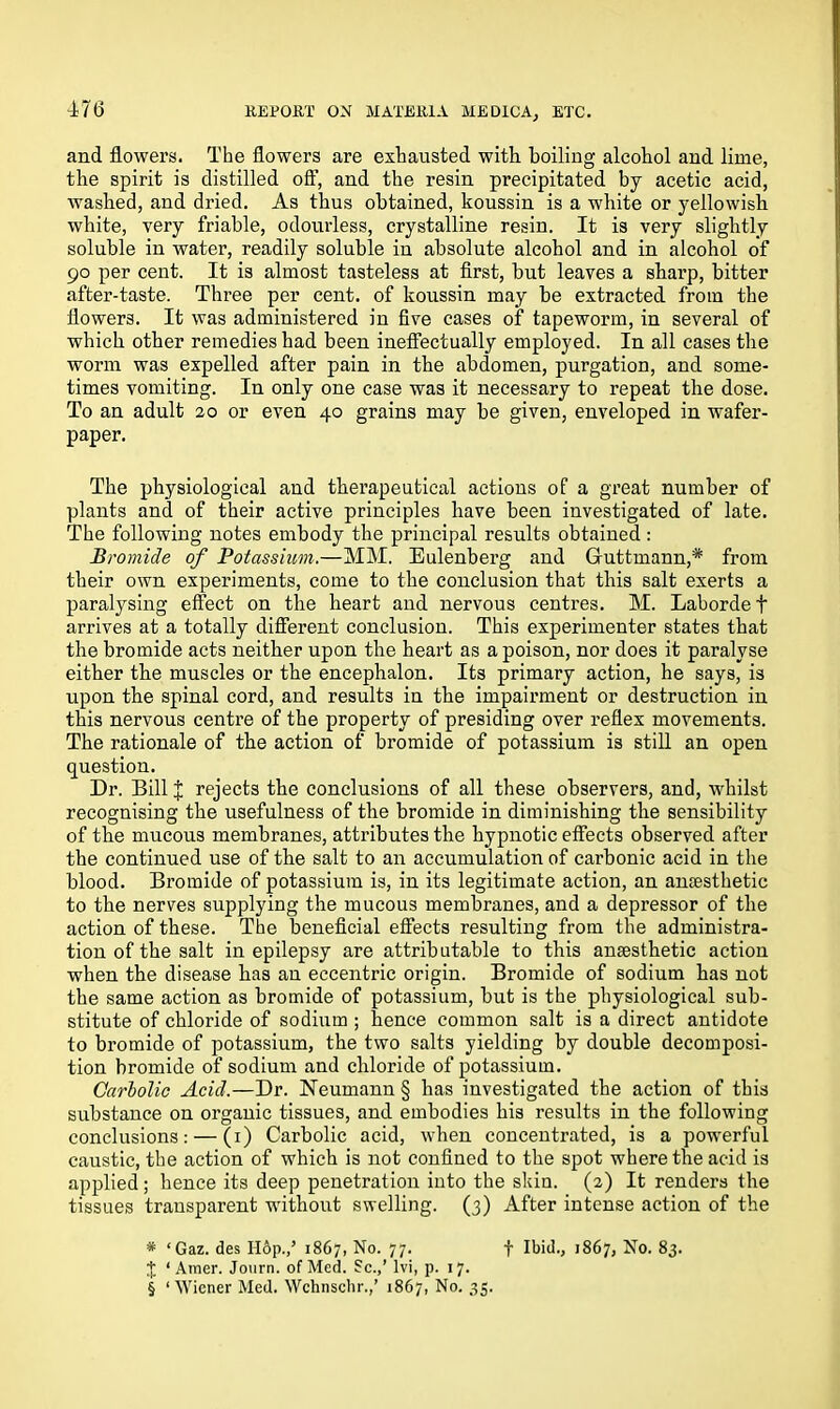 176 and flowers. The flowers are exhausted with, boiling alcohol and lime, the spirit is distilled off, and the resin precipitated by acetic acid, washed, and dried. As thus obtained, koussin is a white or yellowish white, very friable, odourless, crystalline resin. It is very slightly soluble in water, readily soluble in absolute alcohol and in alcohol of 90 per cent. It is almost tasteless at first, but leaves a sharp, bitter after-taste. Three per cent, of koussin may be extracted from the flowers. It was administered in five cases of tapeworm, in several of which other remedies had been ineffectually employed. In all cases the worm was expelled after pain in the abdomen, purgation, and some- times vomiting. In only one case was it necessary to repeat the dose. To an adult 20 or even 40 grains may be given, enveloped in wafer- paper. The physiological and therapeutical actions of a great number of plants and of their active principles have been investigated of late. The following notes embody the principal results obtained : Bromide of Potassium.—MM. Eulenberg and Guttmann,* from their own experiments, come to the conclusion that this salt exerts a paralysing effect on the heart and nervous centres. M. Lahordef arrives at a totally different conclusion. This experimenter states that the bromide acts neither upon the heart as a poison, nor does it paralyse either the muscles or the encephalon. Its primary action, he says, is upon the spinal cord, and results in the impairment or destruction in this nervous centre of the property of presiding over reflex movements. The rationale of the action of bromide of potassium is still an open question. Dr. Bill J rejects the conclusions of all these observers, and, whilst recognising the usefulness of the bromide in diminishing the sensibility of the mucous membranes, attributes the hypnotic effects observed after the continued use of the salt to an accumulation of cai’bonic acid in the blood. Bromide of potassium is, in its legitimate action, an anaesthetic to the nerves supplying the mucous membranes, and a depressor of the action of these. The beneficial effects resulting from the administra- tion of the salt in epilepsy are attributable to this anaesthetic action when the disease has an eccentric origin. Bromide of sodium has not the same action as bromide of potassium, but is the physiological sub- stitute of chloride of sodium ; hence common salt is a direct antidote to bromide of potassium, the two salts yielding by double decomposi- tion bromide of sodium and chloride of potassium. Carbolic Acid.—Dr. Neumann § has investigated the action of this substance on organic tissues, and embodies his results in the following conclusions: — (1) Carbolic acid, when concentrated, is a powerful caustic, the action of which is not confined to the spot where the acid is applied; hence its deep penetration into the skin. (2) It renders the tissues transparent without swelling. (3) After intense action of the * ‘Gaz. des Hop.,’ 1867, No. 77. f Ibid., 1867, No. 83. £ ‘ Amer. Journ. of Med. 8c.,’ lvi, p. 17.