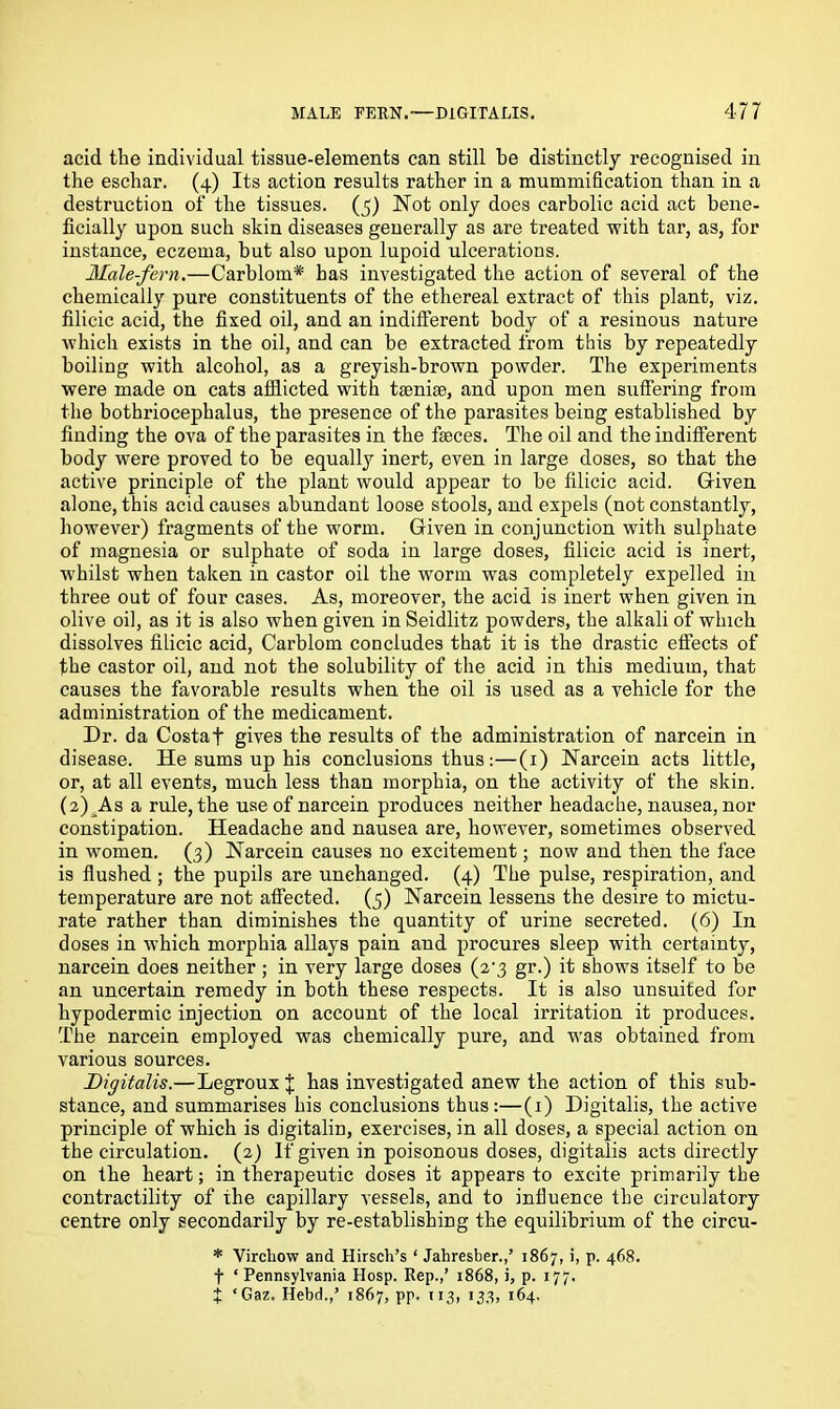 acid the individual tissue-elements can still be distinctly recognised in the eschar. (4) Its action results rather in a mummification than in a destruction of the tissues. (5) Not only does carbolic acid act bene- ficially upon such skin diseases generally as are treated with tar, as, for instance, eczema, but also upon lupoid ulcerations. Male-fern.—Carblom* has investigated the action of several of the chemically pure constituents of the ethereal extract of this plant, viz. filicic acid, the fixed oil, and an indifferent body of a resinous nature which exists in the oil, and can be extracted from this by repeatedly boiling with alcohol, as a greyish-brown powder. The experiments were made on cats afflicted with taeniae, and upon men suffering from the bothriocephalus, the presence of the parasites being established by finding the ova of the parasites in the faeces. The oil and the indifferent body were proved to be equally inert, even in large doses, so that the active principle of the plant would appear to be filicic acid. Gfiven alone, this acid causes abundant loose stools, and expels (not constantly, however) fragments of the worm. Given in conjunction with sulphate of magnesia or sulphate of soda in large doses, filicic acid is inert, whilst when taken in castor oil the worm was completely expelled in three out of four cases. As, moreover, the acid is inert when given in olive oil, as it is also when given in Seidlitz powders, the alkali of which dissolves filicic acid, Carblom concludes that it is the drastic effects of the castor oil, and not the solubility of the acid in this medium, that causes the favorable results when the oil is used as a vehicle for the administration of the medicament. Dr. da Costa f gives the results of the administration of narcein in disease. He sums up his conclusions thus:—(1) Narcein acts little, or, at all events, much less than morphia, on the activity of the skin. (2) As a rule, the use of narcein produces neither headache, nausea, nor constipation. Headache and nausea are, however, sometimes observed in women. (3) Narcein causes no excitement; now and then the face is flushed ; the pupils are unchanged. (4) The pulse, respiration, and temperature are not affected. (5) Narcein lessens the desire to mictu- rate rather than diminishes the quantity of urine secreted. (6) In doses in which morphia allays pain and procures sleep with certainty, narcein does neither ; in very large doses (2-3 gr.) it shows itself to be an uncertain remedy in both these respects. It is also unsuited for hypodermic injection on account of the local irritation it produces. The narcein employed was chemically pure, and was obtained from various sources. Digitalis.—Legroux J has investigated anew the action of this sub- stance, and summarises his conclusions thus:—(1) Digitalis, the active principle of which is digitalin, exercises, in all doses, a special action on the circulation. (2) If given in poisonous doses, digitalis acts directly on the heart; in therapeutic doses it appears to excite primarily the contractility of the capillary vessels, and to influence the circulatory centre only secondarily by re-establishing the equilibrium of the circu- * Virchow and Hirsch’s ‘ Jahresber.,’ 1867, i, p. 468. t ‘ Pennsylvania Hosp. Rep.,’ 1868, i, p. 177. t ‘Gaz, Hebd.,’ 1867, pp. 113, 133, 164.