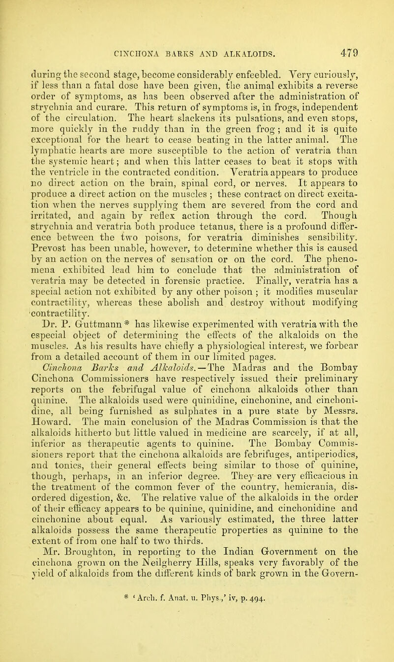 during the second stage, become considerably enfeebled. Very curiously, if less than a fatal dose have been given, the animal exhibits a reverse order of symptoms, as lias been observed after the administration of strychnia and curare. This return of symptoms is, in frogs, independent of the circulation. The heart slackens its pulsations, and even stops, more quickly in the ruddy than in the green frog ; and it is quite exceptional for the heart to cease beating in the latter animal. The lymphatic hearts are more susceptible to the action of veratria than the systemic heart; and when this latter ceases to beat it stops with the ventricle in the contracted condition. Veratria appears to produce no direct action on the brain, spinal cord, or nerves. It appears to produce a direct action on the muscles ; these contract on direct excita- tion when the nerves supplying them are severed from the cord and irritated, and again by reflex action through the cord. Though strychnia and veratria both produce tetanus, there is a profound differ- ence between the two poisons, for veratria diminishes sensibility. Prevost has been unable, however, to determine whether this is caused by an action on the nerves of sensation or on the cord. The pheno- mena exhibited lead him to conclude that the administration of veratria may be detected in forensic practice. Finally, veratria has a special action not exhibited by any other poison ; it modifies muscular contractility, whereas these abolish and destroy without modifying contractility. Dr. P. Guttmann* has likewise experimented with veratria with the especial object of determining the effects of the alkaloids on the muscles. As ids results have chiefly a physiological interest, we forbear from a detailed account of them in our limited pages. Cinchona Barks and Alkaloids. — The Madras and the Bombay Cinchona Commissioners have respectively issued their preliminary reports on the febrifugal value of cinchona alkaloids other than quinine. The alkaloids used were quinidine, cinchonine, and cinchoni- dine, all being furnished as sulphates in a pure state by Messrs. Howard. The main conclusion of the Madras Commission is that the alkaloids hitherto but little valued in medicine are scarcely, if at all, inferior as therapeutic agents to quinine. The Bombay Commis- sioners report that the cinchona alkaloids are febrifuges, antiperiodics, and tonics, their general effects being similar to those of quinine, though, perhaps, in an inferior degree. They are very efficacious in the treatment of the common fever of the country, hemicrauia, dis- ordered digestion, &c. The relative value of the alkaloids iu the order of their efficacy appears to be quinine, quinidine, and cinchonidine and cinchonine about equal. As variously estimated, the three latter alkaloids possess the same therapeutic properties as quinine to the extent of from one half to two thirds. Mr. Broughton, in reporting to the Indian Government on the cinchona grown on the JNeilgherry Hills, speaks very favorably of the yield of alkaloids from the different kinds of bark grown in the Govern- * ‘ Arch. f. Anat. u. Pliys.,’ iv, p. 494.