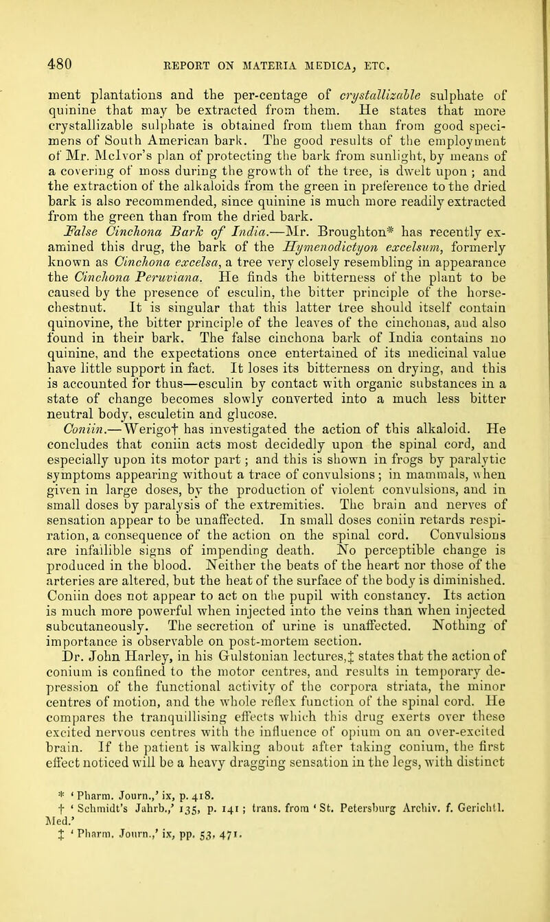 ment plantations and the per-centage of crystallizable sulphate of quinine that may be extracted from them. He states that more crystallizable sulphate is obtained from them than from good speci- mens of South American bark. The good results of the employment of Mr. Mclvor’s plan of protecting the bark from sunlight, by means of a covering of moss during the growth of the tree, is dwelt upon ; and the extraction of the alkaloids from the green in preference to the dried bark is also recommended, since quinine is much more readily extracted from the green than from the dried bark. False Cinchona Baric of India.—Mr. Broughton* has recently ex- amined this drug, the bark of the Uymenodictyon excelsum, formerly known as Cinchona excelsa, a tree very closely resembling in appearance the Cinchona Peruviana. He finds the bitterness of the plant to be caused by the presence of esculin, the bitter principle of the horse- chestnut. It is singular that this latter tree should itself contain quinovine, the bitter principle of the leaves of the cinchonas, aud also found in their bark. The false cinchona bark of India contains no quinine, and the expectations once entertained of its medicinal value have little support in fact. It loses its bitterness on drying, and this is accounted for thus—esculin by contact with organic substances in a state of change becomes slowly converted into a much less bitter neutral body, esculetin and glucose. Coniin.—Werigof has investigated the action of this alkaloid. He concludes that coniin acts most decidedly upon the spinal cord, and especially upon its motor part; and this is shown in frogs by paralytic symptoms appearing without a trace of convulsions ; in mammals, when given in large doses, by the production of violent convulsions, and in small doses by paralysis of the extremities. The brain and nerves of sensation appear to be unaffected. In small doses coniin retards respi- ration, a consequence of the action on the spinal cord. Convulsions are infallible signs of impending death. No perceptible change is produced in the blood. Neither the beats of the heart nor those of the arteries are altered, but the heat of the surface of the body is diminished. Coniin does not appear to act on the pupil with constancy. Its action is much more powerful when injected into the veins than when injected subcutaneously. The secretion of urine is unaffected. Nothing of importance is observable on post-mortem section. Dr. John Harley, in his Gfulstonian lectures, J states that the action of conium is confined to the motor centres, aud results in temporary de- pression of the functional activity of the corpora striata, the minor centres of motion, and the whole reflex function of the spinal cord. He compares the tranquillising effects which this drug exerts over these excited nervous centres with the influence of opium on an over-excited brain. If the patient is walking about after taking conium, the first effect noticed will be a heavy dragging sensation in the legs, with distinct * ‘ Pliarm. Journ.,’ ix, p. 418. f ‘ Schmidt’s Jahrb.,’ 135, p. 141; trans. from ‘St. Petersburg Archiv. f. Gerichtl. Med.’ J ‘ Pliarm. Journ.,’ ix, pp. 53, 471.
