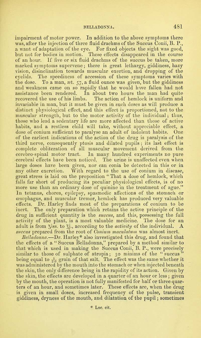impairment of motor power. In addition to the above symptoms there was, after the injection of three fluid drachms of the Succus Conii, B. P., a want of adaptation of the eye. Eor fixed objects the sight was good, but not for bodies in motion. These effects disappeared in the course of an hour. If five or six fluid drachms of the succus be taken, more marked symptoms supervene; there is great lethargy, giddiness, hazy vision, disinclination towards muscular exertion, and dropping of the eyelids. The speediness of accession of these symptoms varies with the dose. To a man, set. 57, a fluid ounce was given, but the giddiness and weakness came on so rapidly that he would have fallen had not assistance been rendered. In about two hours the man had quite recovered the use of his limbs. The action of hemlock is uniform and invariable in man, but it must be given in such doses as will produce a distinct physiological effect, and this effect is proportioned, not to the muscular strength, but to the motor activity of the individual; thus, those who lead a sedentary life are more affected than those of active habits, and a restless child will take, without appreciable effect, a dose of conium sufficient to paralyse an adult of indolent habits. One of the earliest indications of the action of the drug is paralysis of the third nerve, consequently ptosis and dilated pupils ; its last effect is complete obliteration of all muscular movement derived from the cerebro-spinal motor tract. In many hundred experiments no pure cerebral effects have been noticed. The urine is unaffected even when large doses have been given, nor can conia be detected in this or in any other excretion. With regard to the use of conium in disease, great stress is laid on the proposition “ That a dose of hemlock, which falls far short of producing its peculiar physiological effects, is of no more use than an ordinary dose of quinine in the treatment of ague.” In tetanus, chorea, epilepsy, spasmodic affections of the stomach or oesophagus, and muscular tremor, hemlock has produced very valuable effects. Dr. Harley finds most of the preparations of conium to be inert. The only preparation which retains the active principle of the drug in sufficient quantity is the succus, and this, possessing the full activity of the plant, is a most valuable medicine. The dose for an adult is from 7>iss. to Jjj., according to the activity of the individual. A succus prepared from the root of Conium maculatum was almost inert. Belladonna.—Dr. Harley* also investigated this drug, and found that the effects of a “ Succus Belladonna,” prepared by a method similar to that which is used in making the Succus Conii, B. P., were precisely similar to those of sulphate of atropia; 30 minims of the “succus” being equal to -fa grain of that salt. The effect was the same whether it was administered by the mouth into the stomach or when injected beneath the skin, the only difference being in the rapidity of its action. Given by the skin, the effects are developed in a quarter of an hour or less; given by the mouth, the operation is not fully manifested for half or three quar- ters of an hour, and sometimes later. These effects are, when the drug is given in small doses, increased frequency of the pulse, transient giddiness, dryness of the mouth, and dilatation of the pupil; sometimes