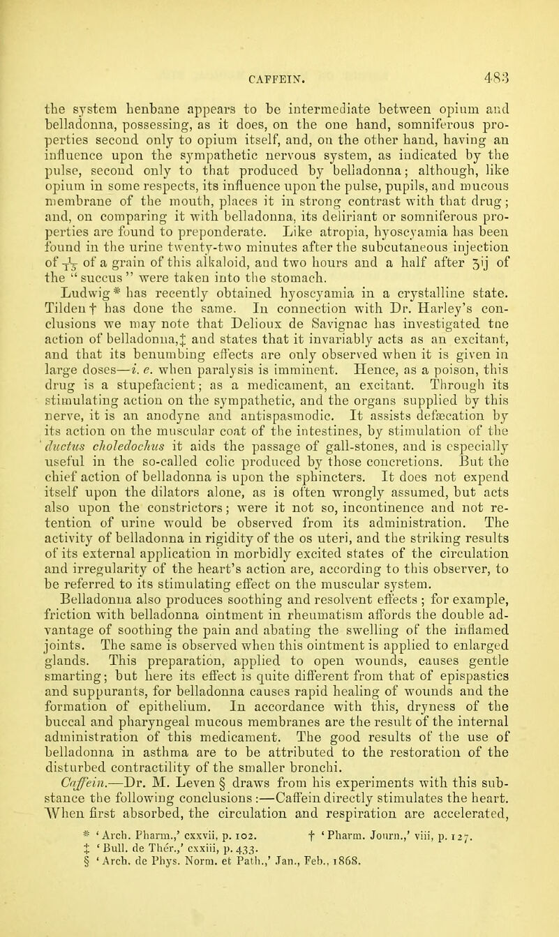 the system henbane appears to be intermediate between opium and belladonna, possessing, as it does, on the one hand, somniferous pro- perties second only to opium itself, and, on the other hand, having an influence upon the sympathetic nervous system, as indicated by the pulse, second only to that produced by belladonna; although, like opium in some respects, its influence upon the pulse, pupils, and mucous membrane of the mouth, places it in strong contrast with that drug; and, on comparing it with belladonna, its deliriant or somniferous pro- perties are found to preponderate. Like atropia, hyoscyamia has been found in the urine twenty-two minutes after the subcutaneous injection °*'tV a grahi of this alkaloid, aud two hours and a half after 3ij of the “ succus ” were taken into the stomach. Ludwig * has recently obtained hyoscyamia in a crystalline state. Tildeuf has done the same. In connection with Dr. Harley’s con- clusions we may note that Delioux de Savignac has investigated tne action of belladonna,J and states that it invariably acts as an excitant, and that its benumbing effects are only observed when it is given in large doses—i. e. when paralysis is imminent. Hence, as a poison, this drug is a stupefacient; as a medicament, an excitant. Through its stimulating action on the sympathetic, and the organs supplied by this nerve, it is an anodyne and antispasmodic. It assists defalcation by its action on the muscular coat of the intestines, by stimulation of the ' ductus choledochus it aids the passage of gall-stones, and is especially useful in the so-called colic produced by those concretions. But the chief action of belladonna is upon the sphincters. It does not expend itself upon the dilators alone, as is often wrongly assumed, but acts also upon the constrictors; were it not so, incontinence and not re- tention of urine would be observed from its administration. The activity of belladonna in rigidity of the os uteri, and the striking results of its external application in morbidly excited states of the circulation and irregularity of the heart’s action are, according to this observer, to be referred to its stimulating effect on the muscular system. Belladonna also produces soothing and resolvent effects ; for example, friction with belladonna ointment in rheumatism affords the double ad- vantage of soothing the pain and abating the swelling of the inflamed joints. The same is observed when this ointment is applied to enlarged glands. This preparation, applied to open wounds, causes gentle smarting; but here its effect is quite different from that of epispastics and suppurants, for belladonna causes rapid healing of wounds and the formation of epithelium. In accordance with this, dryness of the buccal and pharyngeal mucous membranes are the result of the internal administration of this medicament. The good results of the use of belladonna in asthma are to be attributed to the restoration of the disturbed contractility of the smaller bronchi. Gnffein.—Dr. M. Leven § draws from his experiments with this sub- stance the following conclusions :—Caffein directly stimulates the heart. When first absorbed, the circulation and respiration are accelerated, * ‘Arch. Pharm.,’ cxxvii, p. 102. f ‘Pharm. Jonrn.,’ viii, p. 127. t ‘ Bull, de Ther.,’ cxxiii, p. 433. § ‘Arch, de Pliys. Norm, et Path.,’ Jan., Feh., 1868,