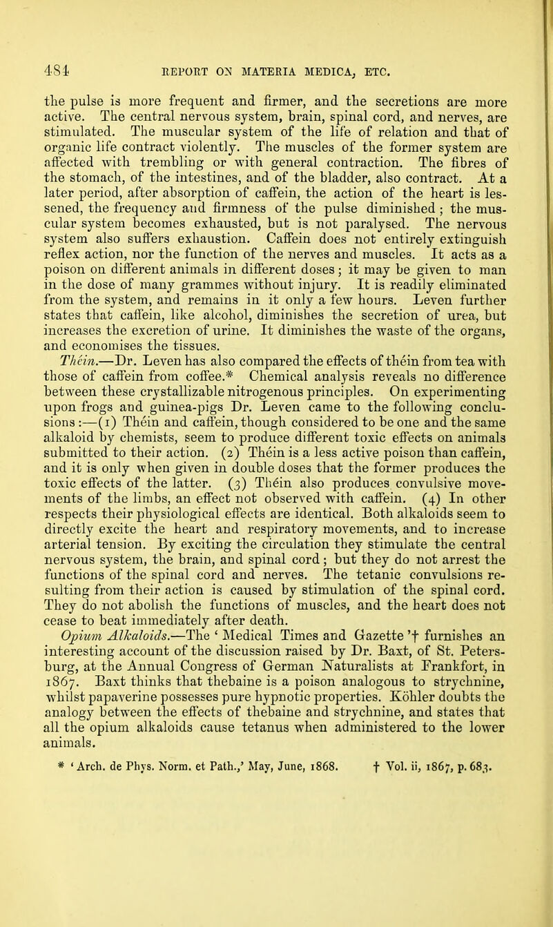 tlie pulse is more frequent and firmer, and the secretions are more active. The central nervous system, brain, spinal cord, and nerves, are stimulated. The muscular system of the life of relation and that of organic life contract violently. The muscles of the former system are affected with trembling or with general contraction. The fibres of the stomach, of the intestines, and of the bladder, also contract. At a later period, after absorption of caffein, the action of the heart is les- sened, the frequency and firmness of the pulse diminished ; the mus- cular system becomes exhausted, but is not paralysed. The nervous system also suffers exhaustion. Caffein does not entirely extinguish reflex action, nor the function of the nerves and muscles. It acts as a poison on different animals in different doses; it may be given to man in the dose of many grammes without injury. It is readily eliminated from the system, and remains in it only a few hours. Leven further states that caffein, like alcohol, diminishes the secretion of urea, but increases the excretion of urine. It diminishes the waste of the organs, and economises the tissues. Thein.—Dr. Leven has also compared the effects of them from tea with those of caffein from coffee.* Chemical analysis reveals no difference between these crystallizable nitrogenous principles. On experimenting upon frogs and guinea-pigs Dr. Leven came to the following conclu- sions :—(i) Thein and caffein, though considered to be one and the same alkaloid by chemists, seem to produce different toxic effects on animals submitted to their action. (2) Thein is a less active poison than caffein, and it is only when given in double doses that the former produces the toxic effects of the latter. (3) Thein also produces convulsive move- ments of the limbs, an effect not observed with caffein. (4) In other respects their physiological effects are identical. Both alkaloids seem to directly excite the heart and respiratory movements, and to increase arterial tension. By exciting the circulation they stimulate the central nervous system, the brain, and spinal cord; but they do not arrest the functions of the spinal cord and nerves. The tetanic convulsions re- sulting from their action is caused by stimulation of the spinal cord. They do not abolish the functions of muscles, and the heart does not cease to beat immediately after death. Opium Alkaloids.—The ‘ Medical Times and Gazette ’f furnishes an interesting account of the discussion raised by Dr. Baxt, of St. Peters- burg, at the Annual Congress of German Naturalists at Prankfort, in 1867. Baxt thinks that thebaine is a poison analogous to strychnine, whilst papaverine possesses pure hypnotic properties. Kohler doubts the analogy between the effects of thebaine and strychnine, and states that all the opium alkaloids cause tetanus when administered to the lower animals. # ‘ Arch, de Phys. Norm, et Path.,’ May, June, 1868. f Vol. ii, 1867, p. 683.