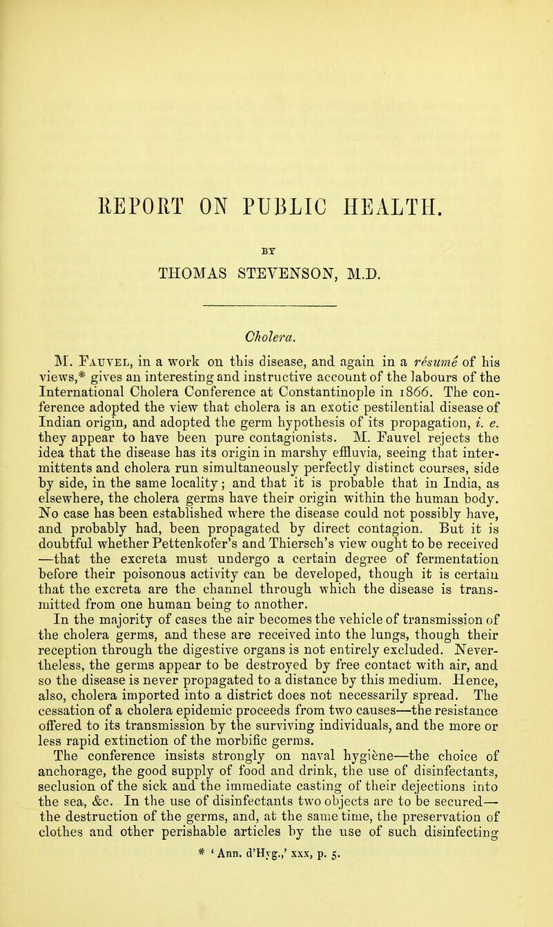 REPORT ON PUBLIC HEALTH. BY THOMAS STEVENSON, M.D. Cholera. M. Eauyel, in a work on this disease, and again in a resume of his views,* gives an interesting and instructive account of the labours of the International Cholera Conference at Constantinople in 1866. The con- ference adopted the view that cholera is an exotic pestilential disease of Indian origin, and adopted the germ hypothesis of its propagation, i. e. they appear to have been pure contagionists. M. Fauvel rejects the idea that the disease has its origin in marshy effluvia, seeing that inter- mittents and cholera run simultaneously perfectly distinct courses, side by side, in the same locality; and that it is probable that in India, as elsewhere, the cholera germs have their origin within the human body. No case has been established where the disease could not possibly have, and probably had, been propagated by direct contagion. But it is doubtful whether Pettenkofer’s and Thiersch’s view ought to be received —that the excreta must undergo a certain degree of fermentation before their poisonous activity can be developed, though it is certain that the excreta are the channel through which the disease is trans- mitted from one human being to another. In the majority of cases the air becomes the vehicle of transmission of the cholera germs, and these are received into the lungs, though their reception through the digestive organs is not entirely excluded. Never- theless, the germs appear to be destroyed by free contact with air, and so the disease is never propagated to a distance by this medium. Hence, also, cholera imported into a district does not necessarily spread. The cessation of a cholera epidemic proceeds from two causes—the resistance offered to its transmission by the surviving individuals, and the more or less rapid extinction of the morbific germs. The conference insists strongly on naval hygiene—the choice of anchorage, the good supply of food and drink, the use of disinfectants, seclusion of the sick and the immediate casting of their dejections into the sea, &c. In the use of disinfectants two objects are to be secured— the destruction of the germs, and, at the same time, the preservation of clothes and other perishable articles by the use of such disinfecting * ‘ Ann. d’Hyg.,’ xxx, p. 5.