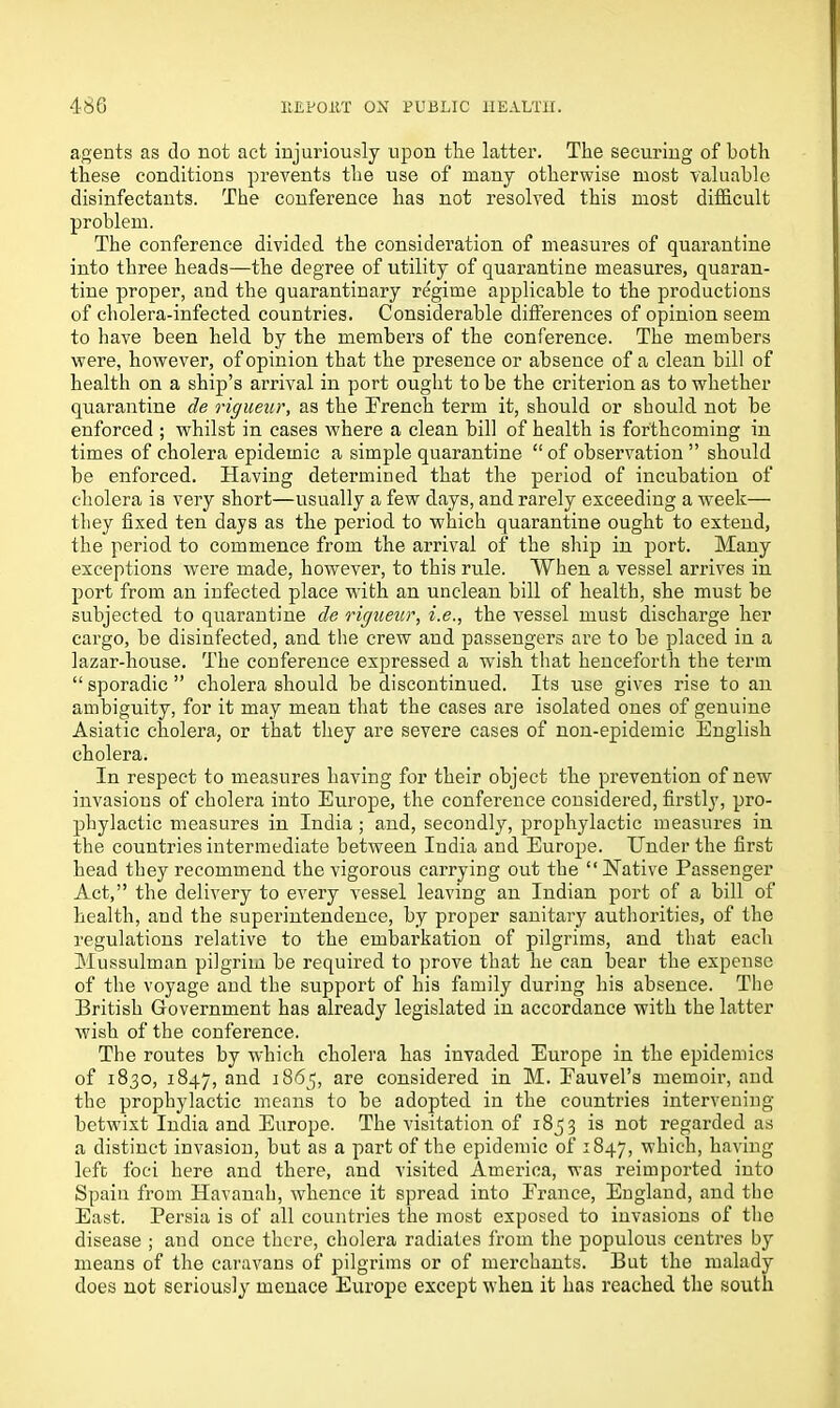 agents as do not act injuriously upon the latter. The securing of both these conditions prevents the use of many otherwise most valuable disinfectants. The conference has not resolved this most difficult problem. The conference divided the consideration of measures of quarantine into three heads—the degree of utility of quarantine measures, quaran- tine proper, and the quarantinary regime applicable to the productions of cholera-infected countries. Considerable differences of opinion seem to have been held by the members of the conference. The members were, however, of opinion that the presence or absence of a clean bill of health on a ship’s arrival in port ought to be the criterion as to whether quarantine de rigueur, as the French term it, should or should not be enforced ; whilst in cases where a clean bill of health is forthcoming in times of cholera epidemic a simple quarantine “ of observation ” should be enforced. Having determined that the period of incubation of cholera is very short—usually a few days, and rarely exceeding a week— they fixed ten days as the period to which quarantine ought to extend, the period to commence from the arrival of the ship in port. Many exceptions were made, however, to this rule. When a vessel arrives in port from an infected place with an unclean bill of health, she must be subjected to quarantine de rigueur, i.e., the vessel must discharge her cargo, be disinfected, and the crew and passengers are to be placed in a lazar-house. The conference expressed a wish that henceforth the term “ sporadic ” cholera should be discontinued. Its use gives rise to an ambiguity, for it may mean that the cases are isolated ones of genuine Asiatic cholera, or that they are severe cases of non-epidemic English cholera. In respect to measures having for their object the prevention of new invasions of cholera into Europe, the conference considered, firstly, pro- phylactic measures in India ; and, secondly, prophylactic measures in the countries intermediate between India and Europe. Ender the first head they recommend the vigorous carrying out the “Native Passenger Act,” the delivery to every vessel leaving an Indian port of a bill of health, and the superintendence, by proper sanitary authorities, of the regulations relative to the embarkation of pilgrims, and that each Mussulman pilgrim be required to prove that he can bear the expense of the voyage and the support of his family during his absence. The British Government has already legislated in accordance with the latter wish of the conference. The routes by which cholera has invaded Europe in the epidemics of 1830, 1847, and 1865, are considered in M. Fauvel’s memoir, and the prophylactic means to be adopted in the countries intervening betwixt India and Europe. The visitation of 1853 is not regarded as a distinct invasion, but as a paz’t of the epidemic of 1847, which, having left foci here and there, and visited America, was reimported into Spain from Havanah, whence it spread into France, England, and the East. Persia is of all countries the most exposed to invasions of the disease ; and once there, cholera radiates from the populous centres by means of the caravans of pilgrims or of merchants. But the malady does not seriously menace Europe except when it has reached the south