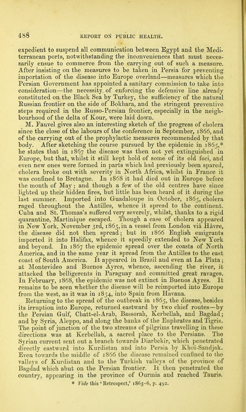 expedient to suspend all communication between Egypt and the Medi- terranean ports, notwithstanding the inconveniences that must neces- sarily ensue to commerce from the carrying out of such a measure. After insisting on the measures to be taken in Persia for preventing importation of the disease into Europe overland—measures which the Persian Government has appointed a sanitary commission to take into consideration—the necessity, of enforcing the defensive line already constituted on the Black Sea by Turkey, the sufficiency of the natural Eussian frontier on the side of Bokhara, and the stringent preventive steps required in the Eusso-Persian frontier, especially in the neigh- bourhood of the delta of Kour, were laid down. M. Eauvel gives also an interesting sketch of the progress of cholera since the close of the labours of the conference in September, 1866, and of the carrying out of the prophylactic measures recommended by that body. After sketching the course pursued by the epidemic in 1865,* he states that in 1867 the disease was then not yet extinguished iu Europe, hut that, whilst it still kept hold of some of its old foci, and even new ones were formed in parts which had previously been spared, cholera broke out with severity in North Africa, whilst in France it was confined to Bretagne. In 1868 it had died out in Europe before the month of May ; and though a few of the old centres have since lighted up their hidden fires, but little has been heard of it during the last summer. Imported into Guadaloupe in October, 1865, cholera raged throughout the Antilles, whence it spread to the continent. Cuba and St. Thomas’s suffered very severely, whilst, thanks to a rigid quarantine, Martinique escaped. Though a case of cholera appeared in New York, November 3rd, 1863, in a vessel from London via Havre, the disease did not then spread; but in 1866 English emigrants imported it into Halifax, whence it speedily extended to New York and beyond. In 1867 the epidemic spread over the coasts of North America, and in the same year it spread from the Antilles to the east coast of South America. It appeared in Brazil and even at La Plata ; at Montevideo and Buenos Ayres, whence, ascending the river, it attacked the belligerents in Paraguay and committed great ravages. In February, 1868, the epidemic was not extinct in Buenos Ayres. It remains to be seen whether the disease will be reimported into Europe from the west, as it wras in 1854, into Spain from Havana. Eeturningto the spread of the outbreak in 1865, the disease, besides its irruption into Europe, returned eastward by two chief routes—by the Persian Gulf, Chatt-el-Arab, Bassorah, Kerbellah, and Bagdad; and by Syria, Aleppo, and along the banks of the Euphrates and Tigris. The point of junction of the two streams of pilgrims travelling in these directions was at Kerbellah, a sacred place to the Persians. The Syrian current sent out a branch towards Diarbekir, which penetrated directly eastward into Kurdistan and into Persia by Khoi-Sandjak. Even towards the middle of 1866 the disease remained confined to the valleys of Kurdistan and to the Turkish valleys of the province of Bagdad which abut on the Persian frontier. It then penetrated the country, appearing in the province of Ourmia and reached Tauris. * Vide this ‘ Retrospect,’ 1865-6, p. 492.