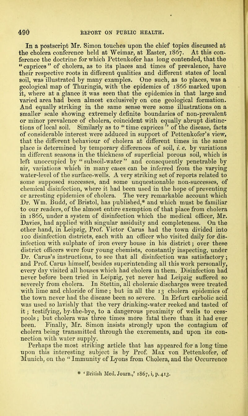 In a postscript Mr. Simon touches upon the chief topics discussed at the cholera conference held at Weimar, at Easter, 1867. At this con- ference the doctrine for which Pettenkofer has long contended, that the “caprices” of cholera, as to its places and times of prevalence, have their respective roots in different qualities and different states of local soil, was illustrated by many examples. One such, as to places, was a geological map of Thuringia, with the epidemics of 1866 marked upon it, where at a glance it was seen that the epidemics in that large and varied area had been almost exclusively on one geological formation. And equally striking in the same sense were some illustrations on a smaller scale showing extremely definite boundaries of non-prevalent or minor prevalence of cholera, coincident with equally abrupt distinc- tions of local soil. Similarly as to “time caprices ” of the disease, facts of considerable interest were adduced in support of Pettenkofer’s view, that the different behaviour of cholera at different times in the same place is determined by temporary differences of soil, i. e. by variations in different seasons in the thickness of superficial porous soil, which is left unoccupied by “ subsoil-water ” and consequently penetrable by air, variations which in many cases can be inferred from the varying water-level of the surface-wells. A very striking set of reports related to some supposed successes, and some unquestionable non-successes, of chemical disinfection, where it had been used in the hope of preventing or arresting epidemics of cholera. The very remarkable account which Dr. Wm. Budd, of Bristol, has published,* and which must be familiar to our readers, of the almost entire exemption of that place from cholera in 1866, under a system of disinfection which the medical officer, Mr. Davies, had applied with singular assiduity and completeness. On the other hand, in Leipzig, Prof. Victor Carus had the town divided into 100 disinfection districts, each with an officer who visited daily for dis- infection with sulphate of iron every house in his district; over these district officers were four young chemists, constantly inspecting, under Dr. Carus’s instructions, to see that all disinfection was satisfactory; and Prof. Carus himself, besides superintending all this work personally, every day visited all houses which had cholera in them. Disinfection had never before been tried in Leipzig, yet never had Leipzig suffered so severely from cholera. In Stettin, all choleraic discharges were treated with lime and chloride of lime; but in all the 13 cholera epidemics of the town never had the disease been so severe. In Erfurt carbolic acid was used so lavishly that the very drinking-water reeked and tasted of it; testifying, by-the-bye, to a dangerous proximity of wells to cess- pools; but cholera was three times more fatal there than it had ever been. Finally, Mr. Simon insists strongly upon the contagiura of cholera being transmitted through the excrements, and upon its con- nection with water supply. Perhaps the most striking article that has appeared for a long time upon this interesting subject is by Prof. Max von Pettenkofer, of Munich, on the “ Immunity of Lyons from Cholera, and the Occurrence * ‘British Med. Journ.,’ 1867, i,p.413.