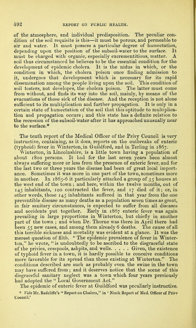 of the atmosphere, and individual predisposition. The peculiar con- dition of the soil requisite is this—it must be porous, and permeable to air and water. It must possess a particular degree of humectation, dependiug upon the position of the subsoil-water to the surface. It must be charged with organic, especially excreinentitious, matter. A soil thus circumstanced he believes to be the essential condition for the development of epidemic cholera. It is the nidus in which, or the condition in which, the cholera poison once finding admission to it, undergoes that development which is necessary for its rapid dissemination among the people living upon the soil. This condition of soil fosters, not developes, the cholera poison. The latter must come from without, and finds its way into the soil, mainly, by means of the evacuations of those sick of the disease. And the reception is not alone sufficient to its multiplication and further propagation. It is only in a certain state of humectation of the soil that this aptitude to multiplica- tion and propagation occurs; and this state has a definite relation to the recession of the subsoil-water after it has approached unusually near to the surface.* The tenth report of the Medical Officer of the Privy Council is very instructive, containing, as it does, reports on the outbreaks of enteric (typhoid) fever in Winterton, in Guildford, and in Terling in 1867. Winterton, in Lincolnshire, is a little town having a population of about 1800 persons. It had for the last seven years been almost always suffering more or less from the presence of enteric fever, and for the last two or three years the disease had been of great local import- ance. Sometimes it was more in one part of the town, sometimes more in another. In 1865-6 it particularly attacked a group of 35 houses at the west end of the town ; and here, within the twelve months, out of 145 inhabitants, 100 contracted the fever, and 17 died of it; or, in other words, those 145 inhabitants suffered in that year from the one preventible disease as many deaths as a population seven times as great, in fair sanitary circumstances, is expected to suffer from all diseases and accidents put together. Early in 1867 enteric fever was again prevailing in large proportions in Winterton, but chiefly in another part of the town ; and when Dr. Thorne was there in April there had been 55 new cases, and among them already 6 deaths. The cause of all this terrible sickness and mortality was evident at a glance. It wras the merest question of filth. “ The epidemic prevalence of fever in Winter- ton,” he wrote, “is undoubtedly to be ascribed to the disgraceful state of the privies, cesspools, ashpits, and wells Given, the existence of typhoid fever in a town, it is hardly possible to conceive conditions more favorable for its spread than those existing at Winterton.” The conditions described are such as probably even the swine in the town may have suffered from ; and it deserves notice that the scene of this disgraceful sanitary neglect was a town which four years previously had adopted the “ Local Government Act.” The epidemic of enteric fever at Guildford was peculiarly instructive. * Vide Mr. Radcliffe’s “ Report on Cholera,” in ‘ Ninth Report of Med. Officer of Privv Council.’