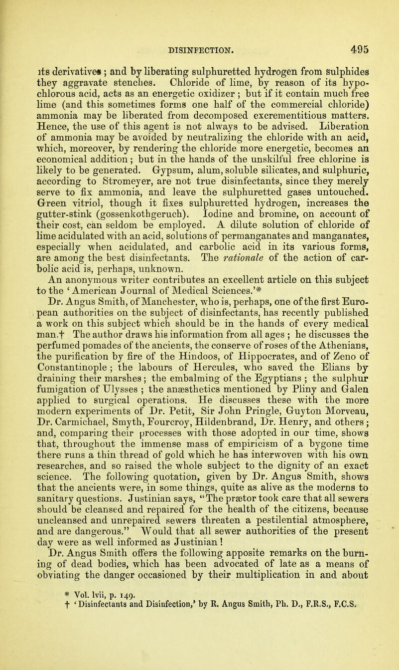 its derivatives; and by liberating sulphuretted hydrogen from sulphides they aggravate stenches. Chloride of lime, by reason of its hypo- chlorous acid, acts as an energetic oxidizer ; but if it contain much free lime (and this sometimes forms one half of the commercial chloride) ammonia may be liberated from decomposed excrementitious matters. Hence, the use of this agent is not always to be advised. Liberation of ammonia may be avoided by neutralizing the chloride with an acid, which, moreover, by rendering the chloride more energetic, becomes an economical addition; but in the hands of the unskilful free chlorine is likely to be generated. Gypsum, alum, soluble silicates, and sulphuric, according to Stromeyer, are not true disinfectants, since they merely serve to fix ammonia, and leave the sulphuretted gases untouched. Green vitriol, though it fixes sulphuretted hydrogen, increases the gutter-stink (gossenkothgeruch). Iodine and bromine, on account of their cost, can seldom be employed. A dilute solution of chloride of lime acidulated with an acid, solutions of permanganates and manganates, especially when acidulated, and carbolic acid in its various forms, are among the best disinfectants. The rationale of the action of car- bolic acid is, perhaps, unknown. An anonymous writer contributes an excellent article on this subject to the ‘ American Journal of Medical Sciences.’* Dr. Angus Smith, of Manchester, who is, perhaps, one ofthe first Euro- pean authorities on the subject of disinfectants, has recently published a work on this subject which should be in the hands of every medical man.t The author draws his information from all ages ; he discusses the perfumed pomades ofthe ancients, the conserve of roses ofthe Athenians, the purification by fire of the Hindoos, of Hippocrates, and of Zeno of Constantinople ; the labours of Hercules, who saved the Elians by draining their marshes ; the embalming of the Egyptians ; the sulphur fumigation of Ulysses ; the anaesthetics mentioned by Pliny and Galen applied to surgical operations. He discusses these with the more modern experiments of Dr. Petit, Sir John Pringle, Guyton Morveau, Dr. Carmichael, Smyth, Eourcroy, Hildenbrand, Dr. Henry, and others ; and, comparing their processes with those adopted in our time, shows that, throughout the immense mass of empiricism of a bygone time there runs a thin thread of gold which he has interwoven with his own researches, and so raised the whole subject to the dignity of an exact science. The following quotation, given by Dr. Angus Smith, shows that the ancients were, in some things, quite as alive as the moderns to sanitary questions. Justinian says, “The praetor took care that all sewers should be cleansed and repaired for the health of the citizens, because uncleansed and unrepaired sewers threaten a pestilential atmosphere, and are dangerous.” Would that all sewer authorities of the present day were as well informed as Justinian! Dr. Angus Smith offers the following apposite remarks on the burn- ing of dead bodies, which has been advocated of late as a means of obviating the danger occasioned by their multiplication in and about * Vol. lvii, p. 149. f ‘Disinfectants and Disinfection,’ by R. Angus Smith, Ph. D., F.R.S., F.C.S.