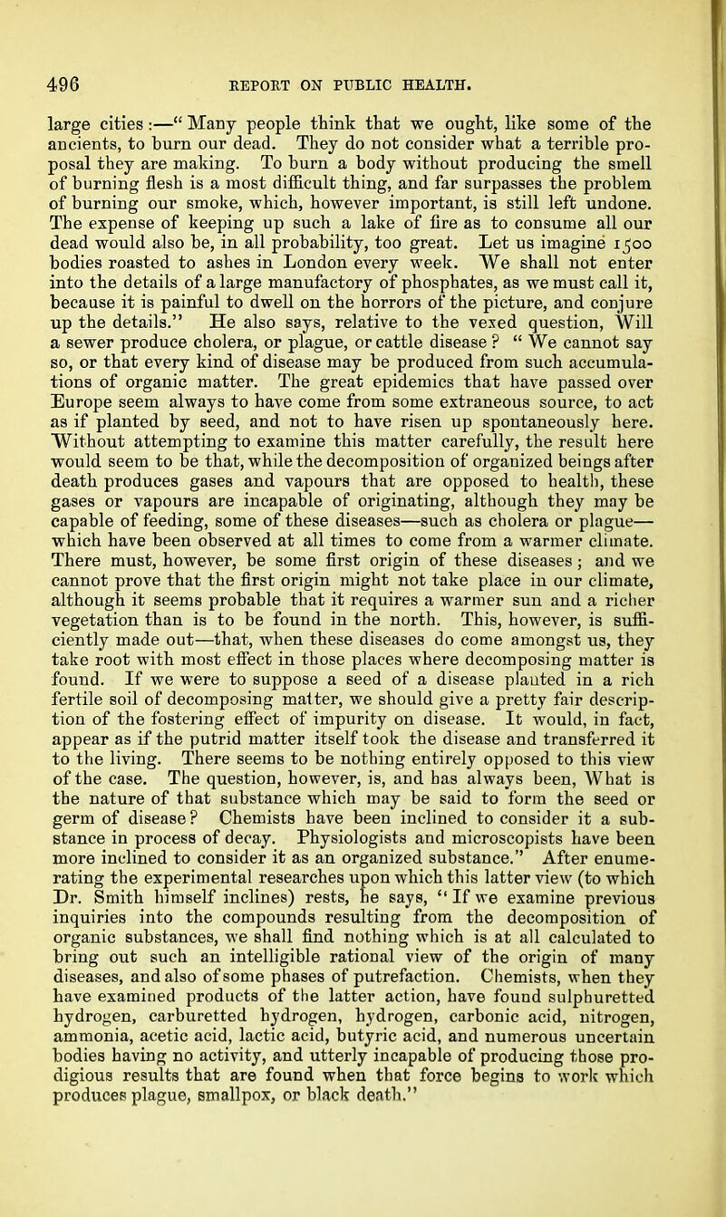large cities:—“ Many people think that we ought, like some of the ancients, to burn our dead. They do not consider what a terrible pro- posal they are making. To burn a body without producing the smell of burning flesh is a most difficult thing, and far surpasses the problem of burning our smoke, which, however important, is still left undone. The expense of keeping up such a lake of fire as to consume all our dead would also be, in all probability, too great. Let us imagine 1500 bodies roasted to ashes in London every week. We shall not enter into the details of a large manufactory of phosphates, as we must call it, because it is painful to dwell on the horrors of the picture, and conjure up the details.” He also says, relative to the vexed question, Will a sewer produce cholera, or plague, or cattle disease ? “ We cannot say so, or that every kind of disease may be produced from such accumula- tions of organic matter. The great epidemics that have passed over Europe seem always to have come from some extraneous source, to act as if planted by seed, and not to have risen up spontaneously here. Without attempting to examine this matter carefully, the result here would seem to be that, while the decomposition of organized beings after death produces gases and vapours that are opposed to health, these gases or vapours are incapable of originating, although they may be capable of feeding, some of these diseases—such as cholera or plague— which have been observed at all times to come from a warmer climate. There must, however, be some first origin of these diseases; and we cannot prove that the first origin might not take place in our climate, although it seems probable that it requires a warmer sun and a richer vegetation than is to be found in the north. This, however, is suffi- ciently made out—that, when these diseases do come amongst us, they take root with most effect in those places where decomposing matter is found. If we were to suppose a seed of a disease planted in a rich fertile soil of decomposing matter, we should give a pretty fair descrip- tion of the fostering effect of impurity on disease. It would, in fact, appear as if the putrid matter itself took the disease and transferred it to the living. There seems to be nothing entirely opposed to this view of the case. The question, however, is, and has always been, What is the nature of that substance which may be said to form the seed or germ of disease ? Chemists have been inclined to consider it a sub- stance in process of decay. Physiologists and microscopists have been more inclined to consider it as an organized substance.” After enume- rating the experimental researches upon which this latter view (to which Dr. Smith himself inclines) rests, he says, “ If we examine previous inquiries into the compounds resulting from the decomposition of organic substances, we shall find nothing which is at all calculated to bring out such an intelligible rational view of the origin of many diseases, and also of some phases of putrefaction. Chemists, when they have examined products of the latter action, have found sulphuretted hydrogen, carburetted hydrogen, hydrogen, carbonic acid, nitrogen, ammonia, acetic acid, lactic acid, butyric acid, and numerous uncertain bodies having no activity, and utterly incapable of producing those pro- digious results that are found when that force begins to work which produces plague, smallpox, or black death.”