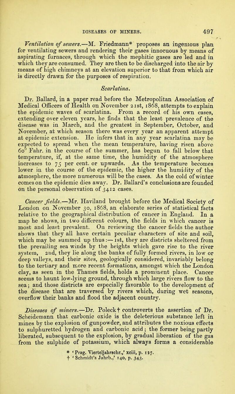 Ventilation of sewers.—M. Friedmann* proposes an ingenious plan for ventilating sewers and rendering their gases innocuous by means of aspirating furnaces, through which the mephitic gases are led and in which they are consumed. They are then to be discharged into the air by means of high chimneys at an elevation superior to that from which air is directly drawn for the purposes of respiration. Scarlatina. Dr. Ballard, in a paper read before the Metropolitan Association of Medical Officers of Health on November 21st, 1868, attempts to explain the epidemic waves of scarlatina. From a record of his own cases, extending over eleven years, he finds that the least prevalence of the disease was in March, and the greatest in September, October, and November, at which season there was every year an apparent attempt at epidemic extension. He infers that in any year scarlatina may be expected to spread when the mean temperature, having risen above 6o° Fahr. in the course of the summer, has begun to fall below that temperature, if, at the same time, the humidity of the atmosphere increases to 75 per cent, or upwards. As the temperature becomes lower in the course of the epidemic, the higher the humidity of the atmosphere, the more numerous will be the cases. As the cold of winter comeson the epidemic dies away. Dr. Ballard’s conclusions are founded bn the personal observation of 3412 cases. Cancer fields.—Mr. Haviland brought before the Medical Society of London on November 30, 1868, an elaborate series of statistical facts relative to the geographical distribution of cancer in England. In a map he shows, in two different colours, the fields in which cancer is most and least prevalent. On reviewing the cancer fields the author shows that they all have certain peculiar characters of site and soil, which may be summed up thus:—1st, they are districts sheltered from the prevailing sea winds by the heights which gave rise to the river system, 2nd, they lie along the banks of fully formed rivers, in low or deep valleys, and their sites, geologically considered, invariably belong to the tertiary and more recent formations, amongst which the London clay, as seen in the Thames fields, holds a prominent place. Cancer seems to haunt low-lying ground, through which large rivers flow to the sea; and those districts are especially favorable to the development of the disease that are traversed by rivers which, during wet seasons, overflow their banks and flood the adjacent country. Diseases of miners.—Dr. Poleckf controverts the assertion of Dr. Scheidemann that carbonic oxide is the deleterious substance left in mines by the explosion of gunpowder, and attributes the noxious effects to sulphuretted hydrogen and carbonic acid ; the former being partly liberated, subsequent to the explosion, by gradual liberation of the gas from the sulphide of potassium, which always forms a considerable * ‘ Prag. Vierteljahrschr.,’ xciii, p. 127. f ‘ Schmidt's Jahrb,,’ 140, p. 343.