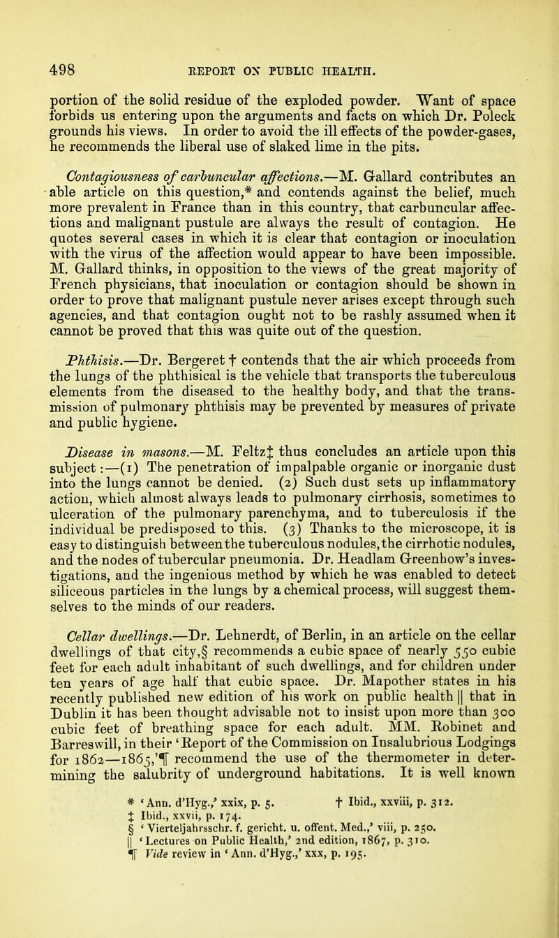 portion of the solid residue of the exploded powder. Want of space forbids us entering upon the arguments and facts on which Dr. Poleck grounds his views. In order to avoid the ill effects of the powder-gases, he recommends the liberal use of slaked lime in the pits. Contagiousness of carbuncular affections.—M. Gallard contributes an able article on this question,* and contends against the belief, much more prevalent in France than in this country, that carbuncular affec- tions and malignant pustule are always the result of contagion. He quotes several cases in which it is clear that contagion or inoculation with the virus of the affection would appear to have been impossible. M. Gallard thinks, in opposition to the views of the great majority of French physicians, that inoculation or contagion should he shown in order to prove that malignant pustule never arises except through such agencies, and that contagion ought not to he rashly assumed when it cannot be proved that this was quite out of the question. Phthisis.—Dr. Bergeret f contends that the air which proceeds from the lungs of the phthisical is the vehicle that transports the tuberculous elements from the diseased to the healthy body, and that the trans- mission of pulmonary phthisis may be prevented by measures of private and public hygiene. Disease in masons.—M. Feltzj thus concludes an article upon this subject:—(i) The penetration of impalpable organic or inorganic dust into the lungs cannot be denied. (2) Such dust sets up inflammatory action, which almost always leads to pulmonary cirrhosis, sometimes to ulceration of the pulmonary parenchyma, and to tuberculosis if the individual be predisposed to this. (3) Thanks to the microscope, it is easy to distinguish between the tuberculous nodules, the cirrhotic nodules, and the nodes of tubercular pneumonia. Dr. Headlam Greenhow’s inves- tigations, and the ingenious method by which he was enabled to detect siliceous particles in the lungs by a chemical process, will suggest them- selves to the minds of our readers. Cellar dwellings.—Dr. Lehnerdt, of Berlin, in an article on the cellar dwellings of that city,§ recommends a cubic space of nearly 550 cubic feet for each adult inhabitant of such dwellings, and for children under ten years of age half that cubic space. Dr. Mapother states in his recently published new edition of his work on public health || that in Dublin it has been thought advisable not to insist upon more than 300 cubic feet of breathing space for each adult. MM, Robinet and Barreswill, in their ‘Report of the Commission on Insalubrious Lodgings for 1862—1865,recommend the use of the thermometer in deter- mining the salubrity of underground habitations. It is well known * ‘Ann. d’Hyg./ xxix, p. J. f Ibid., xxviii, p. 312. J Ibid., xxvii, p. 174. § ‘ Vierteljahrsschr. f. gericht. u. offent. Med.,’ viii, p. 250. || ‘Lectures on Public Health/ 2nd edition, 1867, P-310- If Vide review in ‘ Ann. d’Hyg.,’ xxx, p. 195.