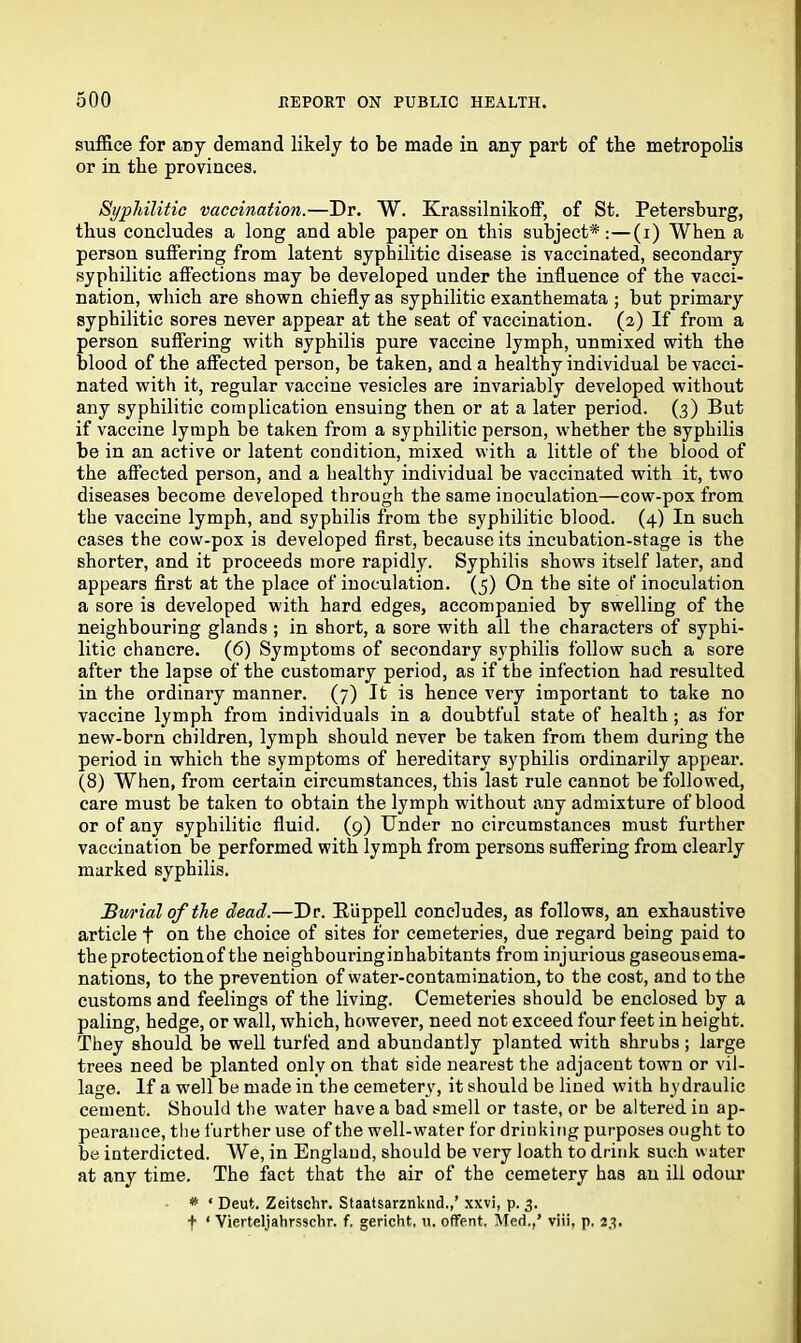 suffice for any demand likely to be made in any part of the metropolis or in the provinces. Syphilitic vaccination.—Dr. W. KrassilnikofF, of St. Petersburg, thus concludes a long and able paper on this subject*:—(i) When a person suffering from latent syphilitic disease is vaccinated, secondary syphilitic affections may be developed under the influence of the vacci- nation, which are shown chiefly as syphilitic exanthemata ; but primary syphilitic sores never appear at the seat of vaccination. (2) If from a person suffering with syphilis pure vaccine lymph, unmixed with the blood of the affected person, be taken, and a healthy individual be vacci- nated with it, regular vaccine vesicles are invariably developed without any syphilitic complication ensuing then or at a later period. (3) But if vaccine lymph be taken from a syphilitic person, whether the syphilis be in an active or latent condition, mixed with a little of the blood of the affected person, and a healthy individual be vaccinated with it, two diseases become developed through the same inoculation—cow-pox from the vaccine lymph, and syphilis from the syphilitic blood. (4) In such cases the cow-pox is developed first, because its incubation-stage is the shorter, and it proceeds more rapidly. Syphilis shows itself later, and appears first at the place of inoculation. (5) On the site of inoculation a sore is developed with hard edges, accompanied by swelling of the neighbouring glands ; in short, a sore with all the characters of syphi- litic chancre. (6) Symptoms of secondary syphilis follow such a sore after the lapse of the customary period, as if the infection had resulted in the ordinary manner. (7) It is hence very important to take no vaccine lymph from individuals in a doubtful state of health ; as for new-born children, lymph should never be taken from them during the period in which the symptoms of hereditary syphilis ordinarily appear. (8) When, from certain circumstances, this last rule cannot be followed, care must be taken to obtain the lymph without any admixture of blood or of any syphilitic fluid. (9) Under no circumstances must further vaccination be performed with lymph from persons suffering from clearly marked syphilis. Burial of the dead.—Dr. Riippell concludes, as follows, an exhaustive article f on the choice of sites for cemeteries, due regard being paid to theprotectionof the neighbouringinhabitants from injurious gaseousema- nations, to the prevention of water-contamination, to the cost, and to the customs and feelings of the living. Cemeteries should be enclosed by a paling, hedge, or wall, which, however, need not exceed four feet in height. They should be well turfed and abundantly planted with shrubs ; large trees need be planted only on that side nearest the adjacent town or vil- lage. If a wrell be made in the cemetery, it should be lined with hydraulic cement. Should the water have a bad smell or taste, or be altered in ap- pearance, the further use of the wrell-water for drinking purposes ought to be interdicted. We, in England, should be very loath to drink such water at any time. The fact that the air of the cemetery has an ill odour * ‘ Deut. Zeitschr. Staatsarznknd.,’ xxvi, p. 3. f 1 Vierteljahrsschr. f. gericht, u. offent. Med.,’ viii, p. 23.