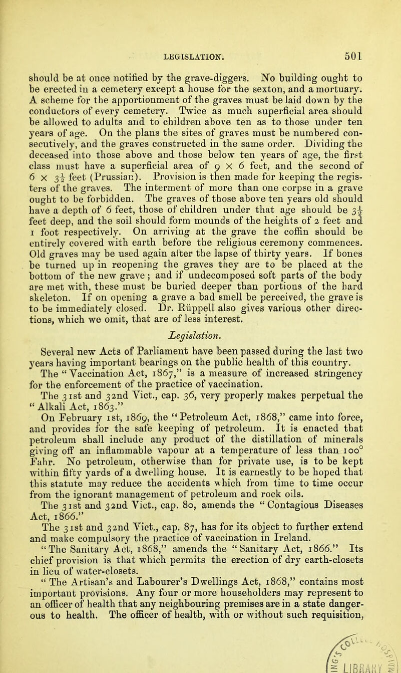 should be at ouce notified by the grave-diggers. No building ought to be erected iu a cemetery except a house for the sexton, and a mortuary. A scheme for the apportionment of the graves must be laid down by the conductors of every cemetery. Twice as much superficial area should be allowed to adults and to children above ten as to those under ten years of age. On the plans the sites of graves must be numbered con- secutively, and the graves constructed in the same order. Dividing the deceased into those above and those below ten years of age, the first class must have a superficial area of 9 X 6 feet, and the second of 6 x 3i feet (Prussian). Provision is then made for keeping the regis- ters of the graves. The interment of more than one corpse in a grave ought to be forbidden. The graves of those above ten years old should have a depth of 6 feet, those of children under that age should be 3^ feet deep, and the soil should form mounds of the heights of 2 feet and 1 foot respectively. On arriving at the grave the coffin should be entirely covered with earth before the religious ceremony commences. Old graves may be used again alter the lapse of thirty years. If bones be turned up in reopening the graves they are to be placed at the bottom of the new grave ; and if undecomposed soft parts of the body are met with, these must be buried deeper than portions of the hard skeleton. If on opening a grave a bad smell be perceived, the grave is to be immediately closed. Dr. Ruppell also gives various other direc- tions, which we omit, that are of less interest. Legislation. Several new Acts of Parliament have been passed during the last two years having important bearings on the public health of this country. The “ Vaccination Act, 1867,” is a measure of increased stringency for the enforcement of the practice of vaccination. The 31st and 32nd Viet., cap. 36, very properly makes perpetual the “ Alkali Act, 1863.” On February 1st, 1869, the “Petroleum Act, 1868,” came into force, and provides for the safe keeping of petroleum. It is enacted that petroleum shall include any product of the distillation of minerals giving off an inflammable vapour at a temperature of less than ioo° Fahr. No petroleum, otherwise than for private use, is to be kept within fifty yards of a dwelling house. It is earnestly to be hoped that this statute may reduce the accidents which from time to time occur from the ignorant management of petroleum and rock oils. The 31st and 32nd Viet., cap. 80, amends the “ Contagious Diseases Act, 1866.” The 31st and 32nd Viet,, cap. 87, has for its object to further extend and make compulsory the practice of vaccination in Ireland. “The Sanitary Act, 1868,” amends the “Sanitary Act, 1866.” Its chief provision is that which permits the erection of dry earth-closets in lieu of water-closets. “ The Artisan’s and Labourer’s Dwellings Act, 1868,” contains most important provisions. Any four or more householders may represent to an officer of health that any neighbouring premises are in a state danger- ous to health. The officer of health, with or without such requisition,