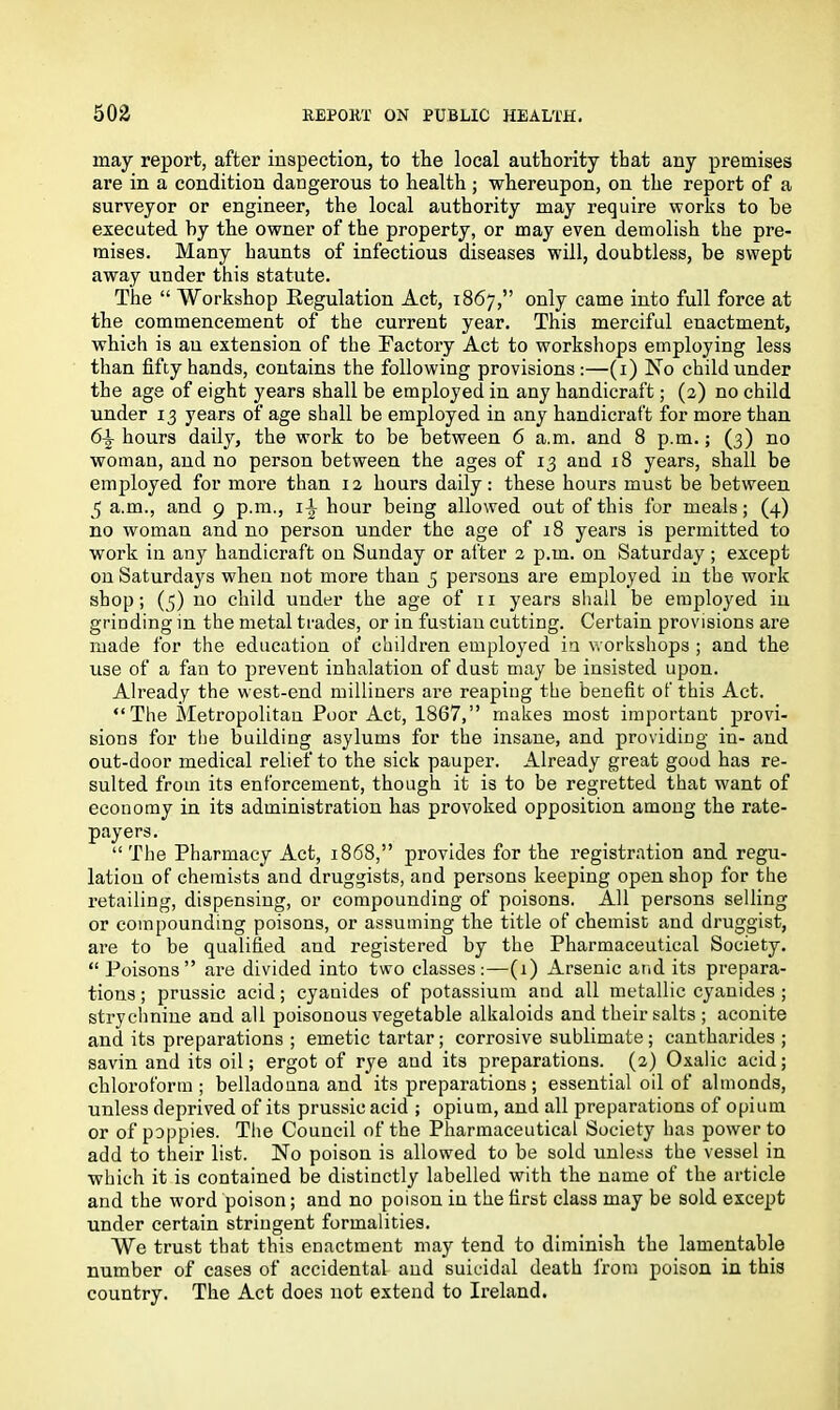 may report, after inspection, to the local authority that any premises are in a condition dangerous to health; whereupon, on the report of a surveyor or engineer, the local authority may require works to be executed by the owner of the property, or may even demolish the pre- mises. Many baunts of infectious diseases will, doubtless, be swept away under this statute. The “ Workshop Eegulation Act, 1867,” only came into full force at the commencement of the current year. This merciful enactment, which is an extension of the Factory Act to workshops employing less than fifty hands, contains the following provisions:—(1) No child under the age of eight years shall be employed in any handicraft; (2) no child under 13 years of age shall be employed in any handicraft for more than 6\ hours daily, the work to be between 6 a.m. and 8 p.m.; (3) no woman, and no person between the ages of 13 and 18 years, shall be employed for more than 12 hours daily: these hours must be between 5 a.m., and 9 p.m., 1^ hour being allowed out of this for meals; (4) no woman and no person under the age of 18 years is permitted to work in any handicraft on Sunday or after 2 p.m. on Saturday; except on Saturdays when not more than 5 persons are employed in the work shop; (5) no child under the age of 11 years shall be employed in grinding in the metal trades, or in fustian cutting. Certain provisions are made for the education of children employed in workshops ; and the use of a fan to prevent inhalation of dust may be insisted upon. Already the west-end milliners are reaping the benefit of this Act. “The Metropolitan Poor Act, 1867,” makes most important provi- sions for the building asylums for the insane, and providing in- and out-door medical relief to the sick pauper. Already great good has re- sulted from its enforcement, though it is to be regretted that want of economy in its administration has provoked opposition among the rate- payers. “ The Pharmacy Act, 1868,” provides for the registration and regu- lation of chemists and druggists, and persons keeping open shop for the retailing, dispensing, or compounding of poisons. All persons selling or compounding poisons, or assuming the title of chemist and druggist, are to be qualified and registered by the Pharmaceutical Society. “ Poisons” are divided into two classes:—(1) Arsenic and its prepara- tions ; prussic acid; cyanides of potassium and all metallic cyanides ; strychnine and all poisonous vegetable alkaloids and their salts ; aconite and its preparations ; emetic tartar; corrosive sublimate ; cantharides ; savin and its oil; ergot of rye and its preparations. (2) Oxalic acid; chloroform; belladonna and its preparations; essential oil of almonds, unless deprived of its prussic acid ; opium, and all preparations of opium or of poppies. The Council of the Pharmaceutical Society has power to add to their list. No poison is allowed to be sold unless the vessel in which it is contained be distinctly labelled with the name of the article and the word poison; and no poison in the first class may be sold except under certain stringent formalities. We trust that this enactment may tend to diminish the lamentable number of cases of accidental and suicidal death from poison in this country. The Act does not extend to Ireland.