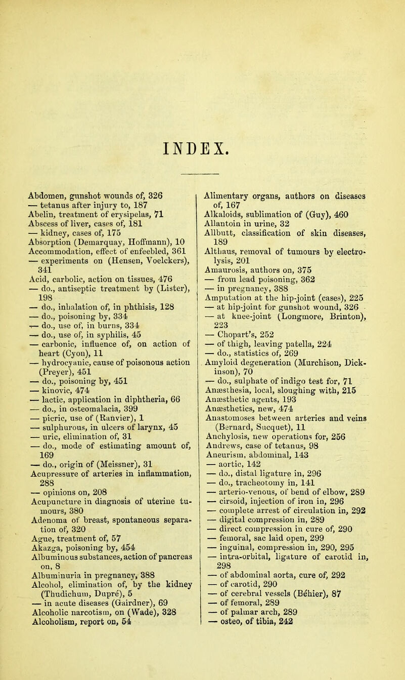 INDEX Abdomen, gunshot wounds of, 326 — tetanus after injury to, 187 Abelin, treatment of erysipelas, 71 Abscess of liver, cases of, 181 — kidney, cases of, 175 Absorption (Demarquay, Hoffmann), 10 Accommodation, effect of enfeebled, 361 — experiments on (Hensen, Voelckers), 34d Acid, carbolic, action on tissues, 476 — do., antiseptic treatment by (Lister), 198 — do., inhalation of, in phthisis, 128 — do., poisoning by, 334 t— do., use of, in burns, 334 — do., use of, in syphilis, 45 — carbonic, influence of, on action of heart (Cyon), 11 — hydrocyanic, cause of poisonous action (Preyer), 451 — do., poisoning by, 451 — kinovic, 474 — lactic, application in diphtheria, 66 — do., in osteomalacia, 399 — picric, use of (Ranvier), 1 — sulphurous, in ulcers of larynx, 45 — uric, elimination of, 31 — do., mode of estimating amount of, 169 — do., origin of (Meissner), 31 Acupressure of arteries in inflammation, 288 — opinions on, 208 Acupuncture in diagnosis of uterine tu- mours, 380 Adenoma of breast, spontaneous separa- tion of, 320 Ague, treatment of, 57 Akazga, poisoning by, 454 Albuminous substances, action of pancreas on, 8 Albuminuria in pregnancy, 388 Alcohol, elimination of, by the kidney (Thudichum, Dupre), 5 — in acute diseases (Gairdner), 69 Alcoholic narcotism, on (Wade), 328 Alcoholism, report on, 54 Alimentary organs, authors on diseases of, 167 Alkaloids, sublimation of (Guy), 460 Allantoin in urine, 32 Allbutt, classification of skin diseases, 189 Althaus, removal of tumours by electro- lysis, 201 Amaurosis, authors on, 375 — from lead poisoning, 362 — in pregnancy, 388 Amputation at the hip-joint (cases), 225 — at hip-joint for gunshot wound, 326 — at knee-joint (Longmore, Brinton), 223 — Chopart’s, 252 — of thigh, leaving patella, 224 — do., statistics of, 269 Amyloid degeneration (Murchison, Dick- inson), 70 — do., sulphate of indigo test for, 71 Anaesthesia, local, sloughing with, 215 Anaesthetic agents, 193 Anaesthetics, new, 474 Anastomoses between arteries and veins (Bernard, Sucquet), 11 Anchylosis, new operations for, 256 Andrews, case of tetanus, 98 Aneurism, abdominal, 143 — aortic, 142 — do., distal ligature in, 296 — do., tracheotomy in, 141 — arterio-venous, of bend of elbow, 289 — cirsoid, injection of iron in, 296 — complete arrest of circulation in, 292 — digital compression in, 289 — direct compression in cure of, 290 — femoral, sac laid open, 299 — inguinal, compression in, 290, 295 — intra-orbital, ligature of carotid in, 298 — of abdominal aorta, cure of, 292 — of carotid, 290 — of cerebral vessels (Behier), 87 — of femoral, 289 — of palmar arch, 289 — osteo, of tibia, 242