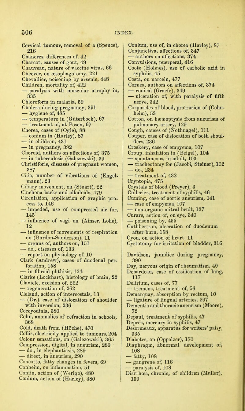 Cervical tumour, removal of a (Spence), 216 Chancres, differences of, 42 Charcot, causes of gout, 49 Chauveau, nature of vaccine virus, 66 Cheever, on cesophagotomy, 221 Chevallier, poisoning by arsenic, 448 Children, mortality of, 422 — paralysis with muscular atrophy in, 335 Chloroform in malaria, 59 Cholera during pregnancy, 391 — hygiene of, 485 — temperature in (Giiterbock), 67 — treatment of, at Posen, 67 Chorea, cases of (Ogle), 88 •—• conium in (Harley), 87 — in children, 431 — in pregnancy, 392 Choroid, authors on affections of, 375 — in tuberculosis (Galezowski), 39 Christiforis, diseases of pregnant women, 387 Cilia, number of vibrations of (Engel- mann), 23 Ciliary movement, on (Stuart), 22 Cinchona barks and alkaloids, 479 Circulation, application of graphic pro- cess to, 146 — impeded, use of compressed air for, 145 — influence of vagi on (Ainser, Lohe), 12 — influence of movements of respiration on (Burdon-Sanderson), 11 — organs of, authors on, 151 — do., diseases of, 133 — report on physiology of, 10 Clark (Andrew), cases of duodenal per- foration, 158 — in fibroid phthisis, 124 Clarke (Lockhart), histology of brain, 22 Clavicle, excision of, 262 — regeneration of, 262 Cleland, action of intercostals, 13 — (Dr.), case of dislocation of shoulder with inversion, 236 Coccyodinia, 380 Cohn, anomalies of refraction in schools, 368 Cold, death from (Hoche), 470 Collis, electricity applied to tumours, 204 Colour sensations, on (Galezowski), 365 Compression, digital, in aneurism, 289 — do., in elephantiasis, 289 — direct, in aneurism, 290 Concatto, fatty changes in fevers, 69 Conheim, on inflammation, 51 Coniin, action of (Werigo), 480 Conium, action of (Harley), 480 Conium, use of, in chorea (Harley), 87 Conjunctiva, affections of, 347 — authors on affections, 374 Convulsions, puerperal, 416 Coote (Holmes), use of carbolic acid in syphilis, 45 Costa, on narcein, 477 Cornea, authors on affections of, 374 — conical (Graefe), 349 — ulceration of, with paralysis of fifth nerve, 342 Corpuscles of blood, protrusion of (Cohn- heim), 53 Cotton, on haemoptysis from aneurism of pulmonary artery, 129 Cough, causes of (Nothnagel), 111 Couper, case of dislocation of both shoul- ders, 236 Croskery, case of empyema, 107 Croup, inhalation in (Beigel), 104 — spontaneous, in adult, 103 — tracheotomy for (Jacobi, Steiner), 102 — do., 234 — treatment of, 432 Cryptopia, 475 Crystals of blood (Preyer), 3 Cullerier, treatment of syphilis, 46 Cuming, case of aortic aneurism, 141 — case of empyema, 107 — non-organic mitral bruit, 137 Curare, action of, on eye, 340 — poisoning by, 455 Cuthbertson, ulceration of duodenum after burn, 158 Cyon, on action of heart, 11 Cystotomy for irritation of bladder, 316 Davidson, jaundice during pregnancy, 390 Day, nervous origin of rheumatism, 40 Debardeau, case of ossification of lung, 117 Delirium, cases of, 77 — tremens, treatment of, 56 Demarquay, absorption by rectum, 10 — ligature of lingual arteries, 297 Dementia and thoracic aneurism (Moore), 72 Depaul, treatment of syphilis, 47 Depres, mercury in syphilis, 47 Desormeaux, apparatus for writers’ palsy, 335 Diabetes, on (Oppolzer), 170 Diaphragm, abnormal development of, 108 — fatty, 108 — gangrene of, 116 — paralysis of, 108 Diarrhoea, chronic, of children (Muller), 159