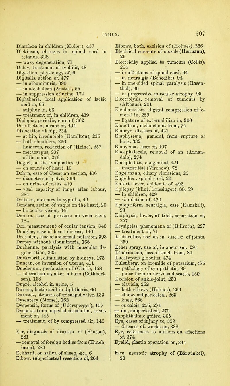 Diarrhoea in children (Muller), 437 Dickinson, changes in spinal cord in tetanus, 328 — waxy degeneration, 71 Diday, treatment of syphilis, 48 Digestion, physiology of, 6 Digitalis, action of, 477 — in albuminuria, 390 — in alcoholism (Anstie), 55 — in suppression of urine, 174 Diphtheria, local application of lactic acid in, 66 — sulphur in, 66 — treatment of, in children, 439 Diplopia, periodic, cure of, 362 Disinfection, means of, 494 Dislocation at hip, 234 — at hip, irreducible (Hamilton), 236 — both shoulders, 236 — humerus, reduction of (Heine), 257 — metacarpus, 237 — of the spine, 276 Dogiel, on the lymphatics, 9 — on sounds of heart, 10 Dohrn, case of Caesarian section, 406 — diameters of pelvis, 396 — on urine of foetus, 419 — vital capacity of lungs after labour, 384 Dolbeau, mercury in syphilis, 46 Donders, action of vagus on the heart, 20 — binocular vision, 341 Donkin, case of pressure on vena cava, 184 Dor, measurement of ocular tension, 340 Douglas, case of heart disease, 140 Dreesden, case of abnormal foetation, 393 Dropsy without albuminuria, 168 Duchenne, paralysis with muscular de- generation, 335 Duckworth, elimination by kidneys, 173 Duncan, on inversion of uterus, 411 Duodenum, perforation of (Clark), 158 — ulceration of, after a burn (Cuthbert- son), 158 Dupre, alcohol in urine, 5 Dureau, lactic acid in diphtheria, 66 Durosiez, stenosis of tricuspid valve, 133 Dysentery (Morse), 162 Dyspepsia, forms of (Ullersperger), 157 Dyspnoea from impeded circulation, treat- ment of, 145 — treatment, of by compressed air, 145 Ear, diagnosis of diseases of (Hinton), 281 — removal of foreign bodies from (Hutch- inson), 283 Eckhard, on saliva of sheep, &c., 6 Elbow, subperiosteal resection of, 264 Elbows, both, excision of (Holmes), 266 | Electrical currents of muscle (Hermann), 26 ! Electricity applied to tumours (Collis), 204 — in affections of spinal cord, 94 j — in neuralgia (Benedikt), 94 I — in one-sided spinal paralysis (Rosen- thal), 96 — in progressive muscular atrophy, 95 Electrolysis, removal of tumours by (Althaus), 201 Elephantiasis, digital compression of fe- moral in, 289 — ligature of external iliac in, 300 Embolism, melancholia from, 74 Embryo, diseases of, 421 Emphysema, general, from rupture or lung, 332 Empyema, cases of, 107 Encephalocele, removal of an (Annan- dale), 274 Encephalitis, congenital, 421 — interstitial (Virchow), 78 Engelmann, ciliary vibrations, 23 Engelken, spinal cord, 22 Enteric fever, epidemic of, 492 Epilepsy (Flint, Griesinger), 88, 89 — in children, 429 [ — simulation of, 470 Epileptiform neuralgia, case (Ramskill), 93 Epiphysis, lower, of tibia, separation of, 257 Erysipelas, phenomena of (Billroth), 227 — treatment of, 71 Escharotics, use of, in disease of joints, 259 Ether spray, use of, in aneurism, 291 Etherisation, loss of smell from, 84 Eucalyptus globulus, 474 Eulenberg, on bromide of potassium, 476 — pathology of sympathetic, 99 — pulse form in nervous diseases, 150 Excision of ankle-joint, 250 — clavicle, 262 — both elbows (Holmes), 266 — elbow, subperiosteal, 265 — knee, 266 — os calcis, 255, 271 — do., subperiosteal, 270 Exophthalmic goitre, 365 Eye, cases of injury to, 359 — diseases of, works on, 338 Eye, references to authors on affections ‘of, 374 Eyelid, plastic operation on, 344 Face, neurotic atrophy of (Barwinkel), 90