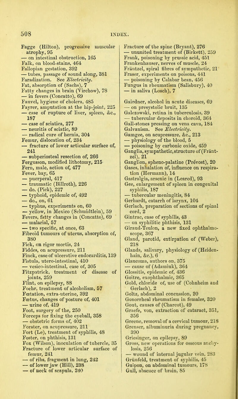 Fagge (Hilton), progressive muscular atrophy, 95 — on intestinal obstruction, 165 Falk, on blood-stains, 464 Fallopian gestation, 392 — tubes, passage of sound along, 381 Faradization. See Electricity. Fat, absorption of (Sachs), 7 Fatty changes in brain (Virchow), 78 — in fevers (Concatto), 69 Fauvel, hygiene of cholera, 485 Fayrer, amputation at the hip-joint, 225 — case of rupture of liver, spleen, &c., 187 — case of sciatica, 277 — neuritis of sciatic, 89 — radical cure of hernia, 304 Femur, dislocation of, 234 — fracture of lower articular surface of, 241 — subperiosteal resection of, 266 Fergusson, modified lithotomy, 215 Fern, male, action of, 477 Fever, hay, 65 — puerperal, 417 — traumatic (Billroth), 226 — do. (Pick), 227 — typhoid, epidemic of, 492 — do., on, 61 — typhus, experiments on, 60 — yellow, in Mexico (Schmidtlein), 59 Fevers, fatty changes in (Concatto), 69 — malarial, 57 — two specific, at once, 63 Fibroid tumours of uterus, absorption of, 380 Fick, on rigor mortis, 24 Fiddes, on acupressure, 211 Finck, case of ulcerative endocarditis, 139 Fistula, utero-intestinal, 410 — vesico-intestinal, case of, 305 Fitzpatrick, treatment of disease of joints, 259 Flint, on epilepsy, 88 Foehr, treatment of alcoholism, 57 Fcetation, extra-uterine, 392 Foetus, changes of posture of, 401 — urine of, 419 Foot, surgery of the, 250 Forceps for fixing the eyeball, 358 — obstetric forms of, 402 Forster, on acupressure, 211 Fort (Le), treatment of syphilis, 48 Foster, on phthisis, 131 Fox (Wilson), inoculation of tubercle, 35 Fracture of lower articular surface of femur, 241 — of ribs, fragment in lung, 242 — of lower jaw (Hill), 238 — of neck of scapula, 240 Fracture of the spine (Bryant), 276 — ununited treatment of (Birkett), 259 Frank, poisoning by prussic acid, 451 Frankenhauser, nerves of muscle, 24 Frautzel, spiral fibres of sympathetic, 21 Fraser, experiments on poisons, 441 — poisoning by Calabar bean, 456 Fungus in rheumatism (Salisbury), 40 — in saliva (Losch), 7 Gairdner, alcohol in acute diseases, 69 —- on presystolic bruit, 135 Galezowski, retina in tuberculosis, 39 — tubercular deposits in choroid, 364 Gall-stones pressing on vena cava, 184 Galvanism. See Electricity. Gamgee, on acupressure, &c., 213 — physiology of the blood, 5 — poisoning by carbonic oxide, 459 Ganglia, sympathetic,structure of (Frant- zel), 21 Ganglion, spheno-palatine (Prevost), 20 Gases, inhalation of, influence on respira- tion (Hermann), 14 Gastralgia, arsenic in (Leared), 93 Gee, enlargement of spleen in congenital syphilis, 187 — tubercular meningitis, 84 Gerhardt, catarrh of larynx, 104 Gerlach, preparation of sections of spinal cord, 2 Gintrac, case of syphilis, 43 — on syphilitic phthisis, 131 Giraud-Teulon, a new fixed ophthalmo- scope, 367 Gland, parotid, extirpation of (Weber), 218 Glands, salivary, physiology of (Heiden- hain, &c.), 6 Glaucoma, authors on, 375 — cause of (Adamiuk), 364 Glossitis, epidemic of, 436 Goitre, exophthalmic, 365 Gold, chloride of, use of (Cohnheim and Gerlach), 2 Goltz, abdominal concussion, 20 Gonorrheal rheumatism in females, 320 Gout, causes of (Charcot), 49 Graefe, von, extraction of cataract, 351, 356 Greene, removal of a cervical tumour, 218 Grenser, albuminuria during pregnane}’, 390 Griesinger, on epilepsy, 89 Gross, new operations for osseous anchy- losis, 256 — wound of internal jugular vein, 283 Griinfeld, treatment of syphilis, 45 Guipon, on abdominal tumours, 178 1 Gull, absence of brain, 85