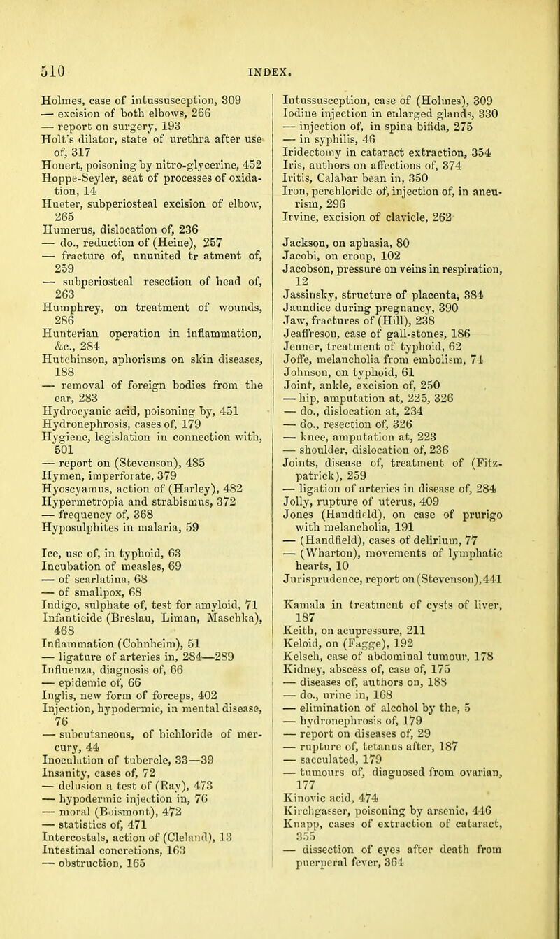 Holmes, case of intussusception, 309 — excision of both elbows, 26G — report on surgery, 193 Holt's dilator, state of urethra after use of, 317 Honert, poisoning by nitro-glycerine, 452 Hoppe-Seyler, seat of processes of oxida- tion, 14 Hueter, subperiosteal excision of elbow, 265 Humerus, dislocation of, 236 — do., reduction of (Heine), 257 — fracture of, ununited tr atment of, 259 — subperiosteal resection of head of, 263 Humphrey, on treatment of wounds, 286 Hunterian operation in inflammation, &c., 284 Hutchinson, aphorisms on skin diseases, 188 — removal of foreign bodies from the ear, 283 Hydrocyanic acid, poisoning by, 451 Hydronephrosis, cases of, 179 Hygiene, legislation in connection with, 501 — report on (Stevenson), 485 Hymen, imperforate, 379 Hyoscyamus, action of (Harley), 482 Hypermetropia and strabismus, 372 — frequency of, 368 Hyposulphites in malaria, 59 Ice, use of, in typhoid, 63 Incubation of measles, 69 — of scarlatina, 68 — of smallpox, 68 Indigo, sulphate of, test for amyloid, 71 Infanticide (Breslau, Liman, Maschka), 468 Inflammation (Cohnlieim), 51 — ligature of arteries in, 284—289 Influenza, diagnosis of, 66 — epidemic of, 66 Inglis, new form of forceps, 402 Injection, hypodermic, in mental disease, 76 — subcutaneous, of bichloride of mer- cury, 44 Inoculation of tubercle, 33—39 Insanity, cases of, 72 — delusion a test of (Ray), 473 — hypodermic injection in, 76 — moral (Boismont), 472 — statistics of, 471 Intercostals, action of (Cleland), 13 Intestinal concretions, 163 — obstruction, 165 Intussusception, case of (Holmes), 309 Iodine injection in enlarged glands, 330 — injection of, in spina bifida, 275 — in syphilis, 46 Iridectomy in cataract extraction, 354 Iris, authors on affections of, 374 Iritis, Calabar bean in, 350 Iron, perchloride of) injection of, in aneu- rism, 296 Irvine, excision of clavicle, 262 Jackson, on aphasia, 80 Jacobi, on croup, 102 Jacobson, pressure on veins in respiration, 12 Jassinsky, structure of placenta, 384 Jaundice during pregnancy, 390 Jaw, fractures of (Hill), 238 Jeaffreson, case of gall-stones, 186 Jenner, treatment of typhoid, 62 Joffe, melancholia from embolism, 74 Johnson, on typhoid, 61 Joint, ankle, excision of, 250 — hip, amputation at, 225, 326 — do., dislocation at, 234 — do., resection of, 326 — knee, amputation at, 223 — shoulder, dislocation of, 236 Joints, disease of, treatment of (Fitz- patrick), 259 — ligation of arteries in disease of, 284 Jolly, rupture of uterus, 409 Jones (Handheld), on case of prurigo with melancholia, 191 — (Handfield), cases of delirium, 77 — (Wharton), movements of lymphatic hearts, 10 Jurisprudence, report on (Stevenson),441 Ivamala in treatment of cvsts of liver, 187 Keith, on acupressure, 211 Keloid, on (Fagge), 192 Kelsch, case of abdominal tumour, 178 Kidney, abscess of, case of, 175 — diseases of, authors on, 18S — do., urine in, 168 — elimination of alcohol by the, 5 — hydronephrosis of, 179 — report on diseases of, 29 — rupture of, tetanus after, 187 — sacculated, 179 — tumours of, diagnosed from ovarian, 177. Kinovic acid, 474 Kirchgasser, poisoning by arsenic, 446 Knapp, cases of extraction of cataract, 355 — dissection of eyes after death from pnerperal fever, 364