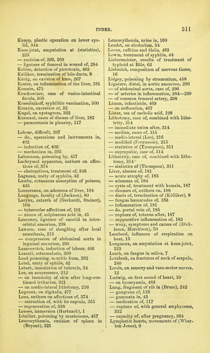 Knapp, plastic operation on lower eye- lid, 344 Knee-joint, amputation at (statistics), 223 — excision of, 266, 269 — ligature of femoral in wound of, 284 Kohler, detection of picrotoxin, 463 Kolliker, termination of bile-ducts, 8 Konig, on excision of knee, 267 Koster, on inflammation of the liver, 181 Koussin, 475 Krackowizer, case of vesico-intestinal fistula, 305 KrassilnikofF, syphilitic vaccination, 500 Kreatin, excretion of, 32 Kugel, on nystagmus, 362 Kusmaul, cases of disease of liver, 182 — paracentesis in pleurisy, 117 Labour, difficult, 397 — do., operations and instruments in, 402 — induction of, 406 — mechanism in, 395 Laburnum, poisoning by, 457 Lachrymal apparatus, authors on affec- tions of, 374 — obstructions, treatment of, 348 Lagneau, unity of syphilis, 42 Lambe, cutaneous absorption of poisons, 445 Lancereaux, on adenoma of liver, 184 Language, faculty of (Jackson), 80 Larynx, catarrh of (Gerhardt, Steiner), 104 — tubercular affections of, 101 — ulcers of, sulphurous acid in, 45 Laurence, ligature of carotid in intra- orbital aneurism, 298 Lawson, case of sloughing after local anaesthesia, 215 — compression of abdominal aorta in inguinal aneurism, 295 Lazarewitch, induction of labour, 406 Lazzati, osteomalacia, 399 Lead poisoning, m-uritis from, 362 Lebel, unity of sphilis, 42 Lebert, inoculation of tubercle, 34 Lee, on acupressure, 212 — on immunity of skin after long-con- tinued irritation, 321 — on medio-lateral lithotomy, 216 Legroux, on digitalis, 477 Lens, authors on affections of, 374 — extraction of, with its capsule, 355 — regeneration of, 338 Lenses, immersion (Hartnack), 1 Litellier, poisoning by mushrooms, 457 Leucocythemia, excision of spleen in (Bryant), 221 Leucocythemia, urine in, 169 Leudet, on alcoholism, 54 Leven, caffeine and thein, 483 Lewin, treatment of syphilis, 44 Liebermeister, results of treatment of typhoid at Bale, 62 Liebreich, composition of nervous tissue, 16 Liegey, poisoning by stramonium, 458 Ligature, distal, in aortic aneurism, 296 — of abdominal aorta, case of, 296 — of arteries in inflammation, 284—289 — of common femoral artery, 298 Liman, infanticide, 469 — on suffocation, 467 Lister, use of carbolic acid, 198 Lithotomy, case of, combined with litho- trity, 314 — immediate union after, 314 — median, cases of, 315 — medio-lateral (Lee), 216 — modified (Fcrsrusson), 215 — statistics of (Thompson), 311 — suprapubic, case of, 314 Lithotrity, case of, combined with litho- tomy, 314 —■ statistics of (Thompson), 311 Liver, abscess of, 181 — acute atrophy of, 183 — adenoma of, 184 — cysts of, treatment with kamala, 187 — diseases of, authors on, 188 — ducts of, termination of (Kolliker), 8 — fungus liaematodes of, 183 — inflammation of, 181 — do. portal vein of, 185 — rupture of, tetanus after, 187 — suppurative inflammation of, 182 — waxy, symptoms and causes of (Dick- inson, Murchison), 70 Lombard, influence of respiration on heat, 15 Longmore, on amputation at knee-joint, 223 Losch, on fungus in saliva, 7 Lotzbeck, on fractures of neck of scapula, 240 Loven, on sensory and vaso-motor nerves, 12 Ludwig, on first sound of heart, 10 — on hyoscyamia, 483 Lung, fragment of rib in (Bruce), 242 —■ gangrene of, 116 — gummata in, 43 — ossification of, 117 — rupture of, with general emphysema, 332 — capacity of, after pregnancy, SSI- Lymphatic hearts, movements of (Whar- ton Jones), 9