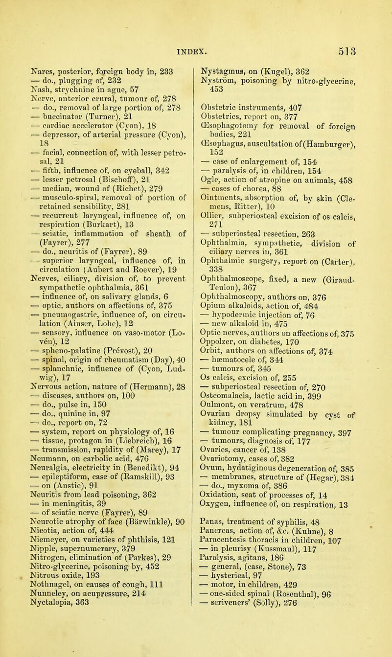 Nares, posterior, foreign body in, 233 — do., plugging of, 232 Nash, strychnine in ague, 57 Nerve, anterior crural, tumour of, 278 — do., removal of large portion of, 278 — buccinator (Turner), 21 — cardiac accelerator (Cyon), 18 — depressor, of arterial pressure (Cyon), 18 — facial, connection of, with lesser petro- sal, 21 — fifth, influence of, on eyeball, 342 — lesser petrosal (Bischoff), 21 — median, wound of (Richet), 279 — musculo-spiral, removal of portion of retained sensibility, 281 — recurrent laryngeal, influence of, on respiration (Burkart), 13 — sciatic, inflammation of sheath of (Fayrer), 277 — do., neuritis of (Fayrer), 89 — superior laryngeal, influence of, in circulation (Aubert and Roever), 19 Nerves, ciliary, division of, to prevent sympathetic ophthalmia, 361 — influence of, on salivary glands, 6 — optic, authors on affections of, 375 — pneumogastric, influence of, on circu- lation (Ainser, Lobe), 12 — sensory, influence on vaso-motor (Lo- ven), 12 — spheno-palatine (Prevost), 20 — spinal, origin of rheumatism (Day), 40 — splanchnic, influence of (Cyon, Lud- wig), 17 Nervous action, nature of (Hermann), 28 — diseases, authors on, 100 — do., pulse in, 150 — do., quinine in, 97 — do., report on, 72 — system, report on physiology of, 16 — tissue, protagon in (Liebreich), 16 — transmission, rapidity of (Marey), 17 Neumann, on carbolic acid, 476 Neuralgia, electricity in (Benedikt), 94 — epileptiform, case of (Ramskill), 93 — on (Anstie), 91 Neuritis from lead poisoning, 362 — in meningitis, 39 — of sciatic nerve (Fayrer), 89 Neurotic atrophy of face (Barwinkle), 90 Nicotia, action of, 444 Niemeyer, on varieties of phthisis, 121 Nipple, supernumerary, 379 Nitrogen, elimination of (Parkes), 29 Nitro-glycerine, poisoning by, 452 Nitrous oxide, 193 Nothnagel, on causes of cough, 111 Nunneley, on acupressure, 214 Nyctalopia, 363 Nystagmus, on (Kugel), 362 Nystrom, poisoning by nitro-glycerine, 453 Obstetric instruments, 407 Obstetrics, report on, 377 CEsophagotomy for removal of foreign bodies, 221 (Esophagus, auscultation of (Hamburger), 152 — case of enlargement of, 154 — paralysis of, in children, 154 Ogle, action of atropine on animals, 458 — cases of chorea, 88 Ointments, absorption of, by skin (Cle- mens, Ritter), 10 Ollier, subperiosteal excision of os calcis, 271 — subperiosteal resection, 263 Ophthalmia, sympathetic, division of ciliary nerves in, 361 Ophthalmic surgery, report on (Carter), 338 Ophthalmoscope, fixed, a new (Giraud- Teulon), 367 Ophthalmoscopy, authors on, 376 Opium alkaloids, action of, 484 — hypodermic injection of, 76 — new alkaloid in, 475 Optic nerves, authors on affections of, 375 Oppolzer, on diabetes, 170 Orbit, authors on affections of, 374 — haematocele of, 344 — tumours of, 345 Os calcis, excision of, 255 — subperiosteal resection of, 270 Osteomalacia, lactic acid in, 399 Oulmont, on veratrum, 478 Ovarian dropsy simulated by cyst of kidney, 181 — tumour complicating pregnancy, 397 — tumours, diagnosis of, 177 Ovaries, cancer of, 138 Ovariotomy, cases of, 382 Ovum, hydatiginous degeneration of, 385 — membranes, structure of (Hegar), 384 — do., myxoma of, 386 Oxidation, seat of processes of, 14 Oxygen, influence of, on respiration, 13 Panas, treatment of syphilis, 48 Pancreas, action of, &c. (Kuhne), 8 Paracentesis thoracis in children, 107 — in pleurisy (Kussmaul), 117 Paralysis, agitans, 186 — general, (case, Stone), 73 — hysterical, 97 — motor, in children, 429 — one-sided spinal (Rosenthal), 96 — scriveners’ (Solly), 276