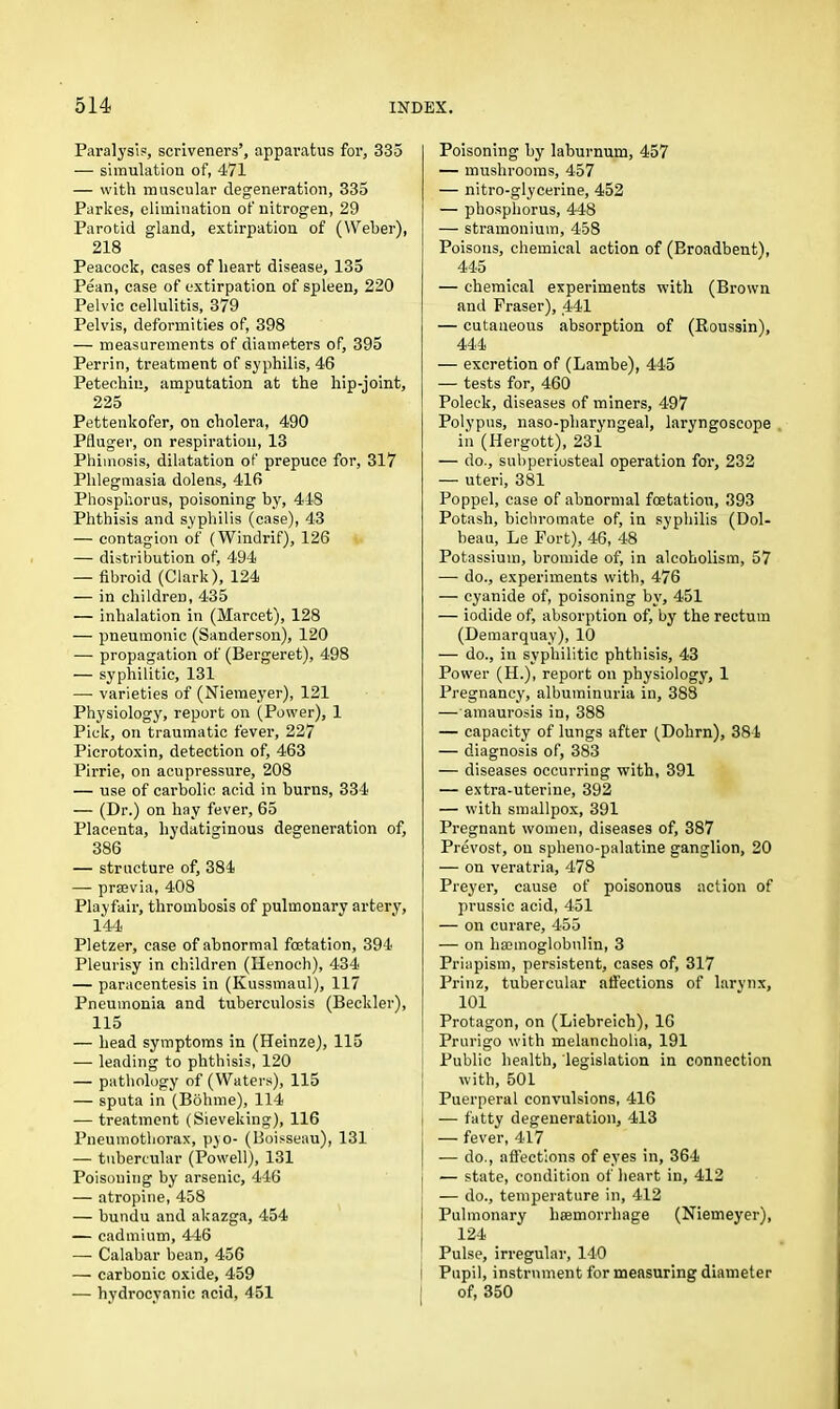 Paralysis, scriveners’, apparatus for, 335 — simulation of, 471 — with muscular degeneration, 335 Parkes, elimination of nitrogen, 29 Parotid gland, extirpation of (Weber), 218 Peacock, cases of heart disease, 135 Pean, case of extirpation of spleen, 220 Pelvic cellulitis, 379 Pelvis, deformities of, 398 — measurements of diameters of, 395 Perrin, treatment of syphilis, 46 Petechin, amputation at the hip-joint, 225 Pettenkofer, on cholera, 490 Pfluger, on respiration, 13 Phimosis, dilatation of prepuce for, 317 Phlegmasia dolens, 416 Phosphorus, poisoning by, 448 Phthisis and syphilis (case), 43 — contagion of (Windrif), 126 — distribution of, 494 — fibroid (Clark), 124 — in children, 435 — inhalation in (Marcet), 128 — pneumonic (Sanderson), 120 — propagation of (Bergeret), 498 — syphilitic, 131 — varieties of (Niemeyer), 121 Physiology, report on (Power), 1 Pick, on traumatic fever, 227 Picrotoxin, detection of, 463 Pirrie, on acupressure, 208 — use of carbolic acid in burns, 334 — (Dr.) on hay fever, 65 Placenta, liydatiginous degeneration of, 386 — structure of, 384 — prsevia, 408 Playfair, thrombosis of pulmonary artery, 144 Pletzer, case of abnormal foetation, 394 Pleurisy in children (Henoch), 434 — paracentesis in (Kussmaul), 117 Pneumonia and tuberculosis (Beckler), 115 — bead symptoms in (Heinze), 115 — leading to phthisis, 120 — pathology of (Waters), 115 — sputa in (Bohme), 114 — treatment (Sieveking), 116 Pneumothorax, pyo- (Boisseau), 131 — tubercular (Powell), 131 Poisoning by arsenic, 446 — atropine, 458 — bundu and akazga, 454 — cadmium, 446 — Calabar bean, 456 — carbonic oxide, 459 — hydrocyanic acid, 451 Poisoning by laburnum, 457 — mushrooms, 457 — nitro-glyeerine, 452 — phosphorus, 448 — stramonium, 458 Poisons, chemical action of (Broadbent), 445 — chemical experiments with (Brown and Fraser), 441 — cutaneous absorption of (Roussin), 444 — excretion of (Lambe), 445 — tests for, 460 Poleck, diseases of miners, 497 Polypus, naso-pharyngeal, laryngoscope in (Ilergott), 231 — do., subperiosteal operation for, 232 — uteri, 381 Poppel, case of abnormal foetation, 393 Potash, bichromate of, in syphilis (Dol- beau, Le Fort), 46, 48 Potassium, bromide of, in alcoholism, 57 — do., experiments with, 476 — cyanide of, poisoning by, 451 — iodide of, absorption of, by the rectum (Demarquay), 10 — do., in syphilitic phthisis, 43 Power (H.), report on physiology, 1 Pregnancy, albuminuria in, 388 — amaurosis in, 388 — capacity of lungs after (Dohrn), 384 — diagnosis of, 383 — diseases occurring with, 391 — extra-uterine, 392 — with smallpox, 391 Pregnant women, diseases of, 387 Prevost, on splieno-palatine ganglion, 20 — on veratria, 478 Preyer, cause of poisonous action of prussic acid, 451 — on curare, 455 — on haamoglobulin, 3 Priapism, persistent, cases of, 317 Prinz, tubercular affections of larynx, 101 Protagon, on (Liebreich), 16 Prurigo with melancholia, 191 Public health, legislation in connection with, 501 Puerperal convulsions, 416 , — fatty degeneration, 413 j — fever, 417 ( — do., affections of eyes in, 364 — state, condition of heart in, 412 — do., temperature in, 412 Pulmonary haemorrhage (Niemeyer), 124 Pulse, irregular, 140 Pupil, instrument for measuring diameter of, 350