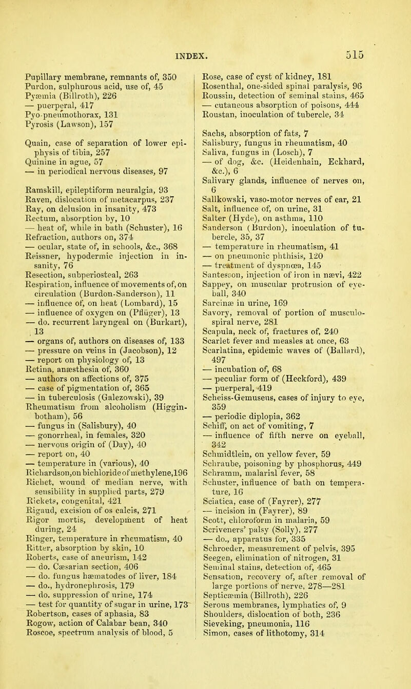 Pupillary membrane, remnants of, 350 Purdon, sulphurous acid, use of, 45 Pyaemia (Billroth), 226 — puerperal, 417 Pyopneumothorax, 131 Pyrosis (Lawson), 157 Quain, case of separation of lower epi- physis of tibia, 257 Quinine in ague, 57 — in periodical nervous diseases, 97 Ramskill, epileptiform neuralgia, 93 Raven, dislocation of metacarpus, 237 Ray, on delusion in insanity, 473 Rectum, absorption by, 10 — heat of, while in bath (Schuster), 16 Refraction, authors on, 374 — ocular, state of, in schools, &c., 368 Reissner, hypodermic injection in in- sanity, 76 Resection, subperiosteal, 263 Respiration, influence of movements of, on circulation (Burdon-Sanderson), 11 — influence of, on heat (Lombard), 15 — influence of oxygen on (Pfliiger), 13 — do. recurrent laryngeal on (Burkart), , 13 — organs of, authors on diseases of, 133 — pressure on veins in (Jacobson), 12 — report on physiology of, 13 Retina, anaesthesia of, 360 — authors on affections of, 375 — case of pigmentation of, 365 — in tuberculosis (Galezowski), 39 Rheumatism from alcoholism (Higgin- botham), 56 — fungus in (Salisbury), 40 — gonorrheal, in females, 320 — nervous origin of (Day), 40 — report on, 40 — temperature in (various), 40 Richardson,on bichloride of methylene,196 Rieliet, wound of median nerve, with sensibility in supplied parts, 279 Rickets, congenital, 421 Rigaud, excision of os calcis, 271 Rigor mortis, development of heat during, 24 Ringer, temperature in rheumatism, 40 Ritter, absorption by skin, 10 Roberts, case of aneurism, 142 — do. Caesarian section, 406 — do. fungus haematodes of liver, 184 — do., hydronephrosis, 179 — do. suppression of urine, 174 — test for quantity of sugar in urine, 173^ Robertson, cases of aphasia, 83 Rogow, action of Calabar bean, 340 Roscoe, spectrum analysis of blood, 5 Rose, case of cyst of kidney, 181 Rosenthal, one-sided spinal paralysis, 96 Roussin, detection of seminal stains, 465 — cutaneous absorption of poisons, 444 Roustan, inoculation of tubercle, 34 Sachs, absorption of fats, 7 Salisbury, fungus in rheumatism, 40 Saliva, fungus in (Losch), 7 — of dog, &c. (Heidenhain, Eckhard, &c.), 6 Salivary glands, influence of nerves on, 6 Sallkowski, vaso-motor nerves of ear, 21 Salt, influence of, on urine, 31 Salter (Hyde), on asthma, 110 Sanderson (Burdon), inoculation of tu- bercle, 35, 37 — temperature in rheumatism, 41 — on pneumonic phthisis, 120 — treatment of dyspnoea, 145 SantesGon, injection of iron in naevi, 422 Sappey, on muscular protrusion of eve- ball, 340 Sarcin® in urine, 169 Savory, removal of portion of musculo- spiral nerve, 281 Scapula, neck of, fractures of, 240 Scarlet fever and measles at once, 63 Scarlatina, epidemic waves of (Ballard), 497 — incubation of, 68 — peculiar form of (Heckford), 439 — puerperal, 419 Scheiss-Gemuseus, cases of injury to eye, 359 — periodic diplopia, 362 Schiff, on act of vomiting, 7 — influence of fifth nerve on eveball, 342 Schmidtlein, on yellow fever, 59 Schraube, poisoning by phosphorus, 449 Schramm, malarial fever, 58 Schuster, influence of bath on tempera- ture, 16 j Sciatica, case of (Fayrer), 277 — incision in (Fayrer), 89 Scott, chloroform in malaria, 59 Scriveners’ palsy (Solly), 277 — do., apparatus for, 335 Schroeder, measurement of pelvis, 395 Seegen, elimination of nitrogen, 31 Seminal stains, detection of, 465 Sensation, recovery of, after removal of large portions of nerve, 278—281 ; Septicaemia (Billroth), 226 Serous membranes, lymphatics of, 9 Shoulders, dislocation of both, 236 Sieveking, pneumonia, 116 Simon, cases of lithotomy, 314