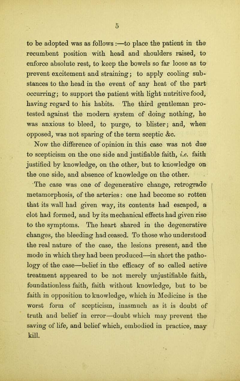 to be adopted was as follows :—to place the patient in the recumbent position with head and shoulders raised, to enforce absolute rest, to keep the bowels so far loose as to prevent excitement and straining; to apply cooling sub- stances to the head in the event of any heat of the part occurring; to support the patient with light nutritive food, having regard to his habits. The third gentleman pro- tested against the modern system of doing nothing, he was anxious to bleed, to purge, to blister; and, when opposed, was not sparing of the term sceptic &c. Now the difference of opinion in this case was not due to scepticism on the one side and justifiable faith, i.e. faith justified by knowledge, on the other, but to knowledge on the one side, and absence of knowledge on the other. The case was one of degenerative change, retrograde metamorphosis, of the arteries: one had become so rotten that its wall had given way, its contents had escaped, a clot had formed, and by its mechanical effects had given rise to the symptoms. The heart shared in the degenerative changes, the bleeding had ceased. To those who understood the real nature of the case, the lesions present, and the mode in which they had been produced—in short the patho- logy of the case—belief in the efficacy of so called active treatment appeared to be not merely unjustifiable faith, foundationless faith, faith without knowledge, but to be faith in opposition to knowledge, which in Medicine is the worst form of scepticism, inasmuch as it is doubt of truth and belief in error—doubt which may prevent the saving of life, and belief which, embodied in practice, may kill.