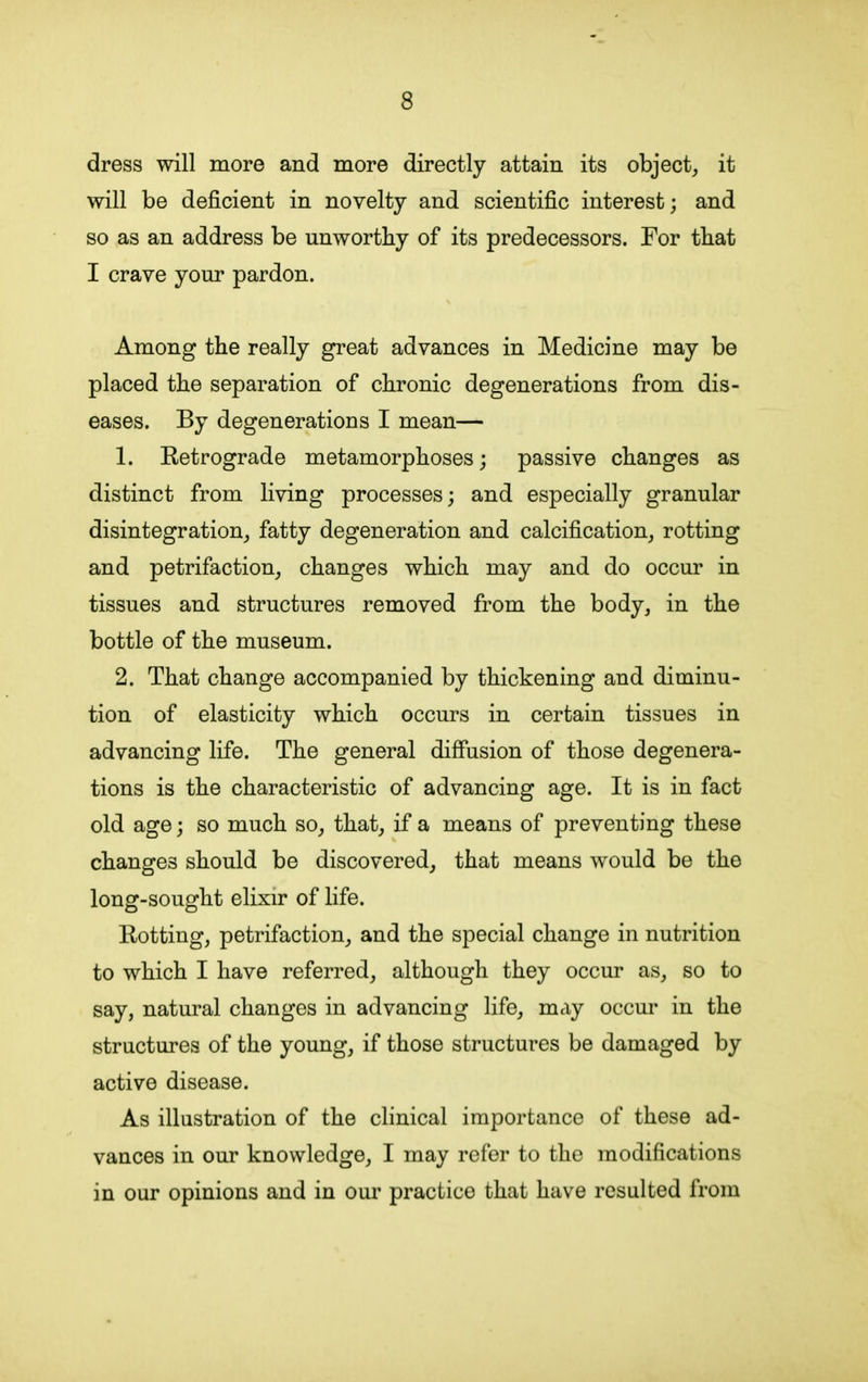 dress will more and more directly attain its object, it will be deficient in novelty and scientific interest; and so as an address be unworthy of its predecessors. For that I crave your pardon. Among the really great advances in Medicine may be placed the separation of chronic degenerations from dis- eases. By degenerations I mean— 1. Retrograde metamorphoses; passive changes as distinct from living processes; and especially granular disintegration, fatty degeneration and calcification, rotting and petrifaction, changes which may and do occur in tissues and structures removed from the body, in the bottle of the museum. 2. That change accompanied by thickening and diminu- tion of elasticity which occurs in certain tissues in advancing life. The general diffusion of those degenera- tions is the characteristic of advancing age. It is in fact old age; so much so, that, if a means of preventing these changes should be discovered, that means would be the long-sought elixir of life. Rotting, petrifaction, and the special change in nutrition to which I have referred, although they occur as, so to say, natural changes in advancing life, may occur in the structures of the young, if those structures be damaged by active disease. As illustration of the clinical importance of these ad- vances in our knowledge, I may refer to the modifications in our opinions and in our practice that have resulted from