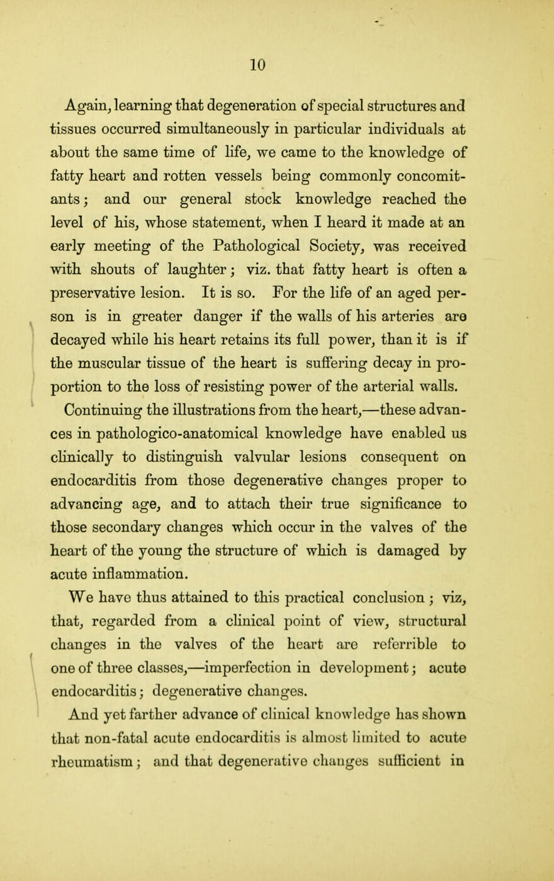 Again, learning that degeneration of special structures and tissues occurred simultaneously in particular individuals at about the same time of life, we came to the knowledge of fatty heart and rotten vessels being commonly concomit- ants; and our general stock knowledge reached the level of his, whose statement, when I heard it made at an early meeting of the Pathological Society, was received with shouts of laughter; viz. that fatty heart is often a preservative lesion. It is so. For the life of an aged per- son is in greater danger if the walls of his arteries are decayed while his heart retains its full power, than it is if the muscular tissue of the heart is suffering decay in pro- portion to the loss of resisting power of the arterial walls. Continuing the illustrations from the heart,—these advan- ces in pathologico-anatomical knowledge have enabled us clinically to distinguish valvular lesions consequent on endocarditis from those degenerative changes proper to advancing age, and to attach their true significance to those secondary changes which occur in the valves of the heart of the young the structure of which is damaged by acute inflammation. We have thus attained to this practical conclusion ; viz, that, regarded from a clinical point of view, structural changes in the valves of the heart are referrible to one of three classes,—imperfection in development; acute endocarditis; degenerative changes. And yet farther advance of clinical knowledge has shown that non-fatal acute endocarditis is almost limited to acute rheumatism; and that degenerative changes sufficient in