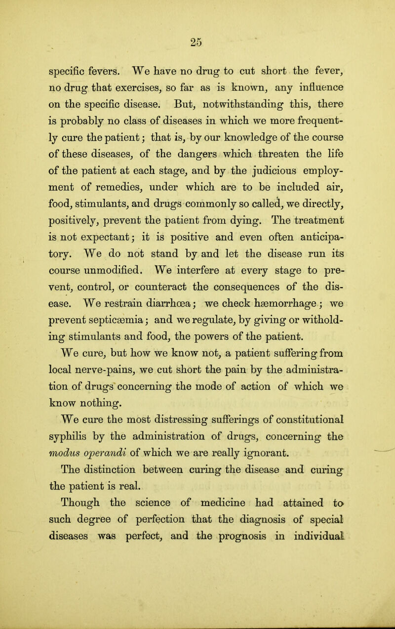 specific fevers. We have no drug to cut short the fever, no drug that exercises, so far as is known, any influence on the specific disease. But, notwithstanding this, there is probably no class of diseases in which we more frequent- ly cure the patient; that is, by our knowledge of the course of these diseases, of the dangers which threaten the life of the patient at each stage, and by the judicious employ- ment of remedies, under which are to be included air, food, stimulants, and drugs commonly so called, we directly, positively, prevent the patient from dying. The treatment is not expectant; it is positive and even often anticipa- tory. We do not stand by and let the disease run its course unmodified. We interfere at every stage to pre- vent, control, or counteract the consequences of the dis- ease. We restrain diarrhoea; we check haemorrhage ; we prevent septicaemia; and we regulate, by giving or withold- ing stimulants and food, the powers of the patient. We cure, but how we know not, a patient suffering from local nerve-pains, we cut short the pain by the administra- tion of drugs concerning the mode of action of which we know nothing. We cure the most distressing sufferings of constitutional syphilis by the administration of drugs, concerning the modus ojperandi of which we are really ignorant. The distinction between curing the disease and curing the patient is real. Though the science of medicine had attained to such degree of perfection that the diagnosis of special diseases was perfect, and the prognosis in individual