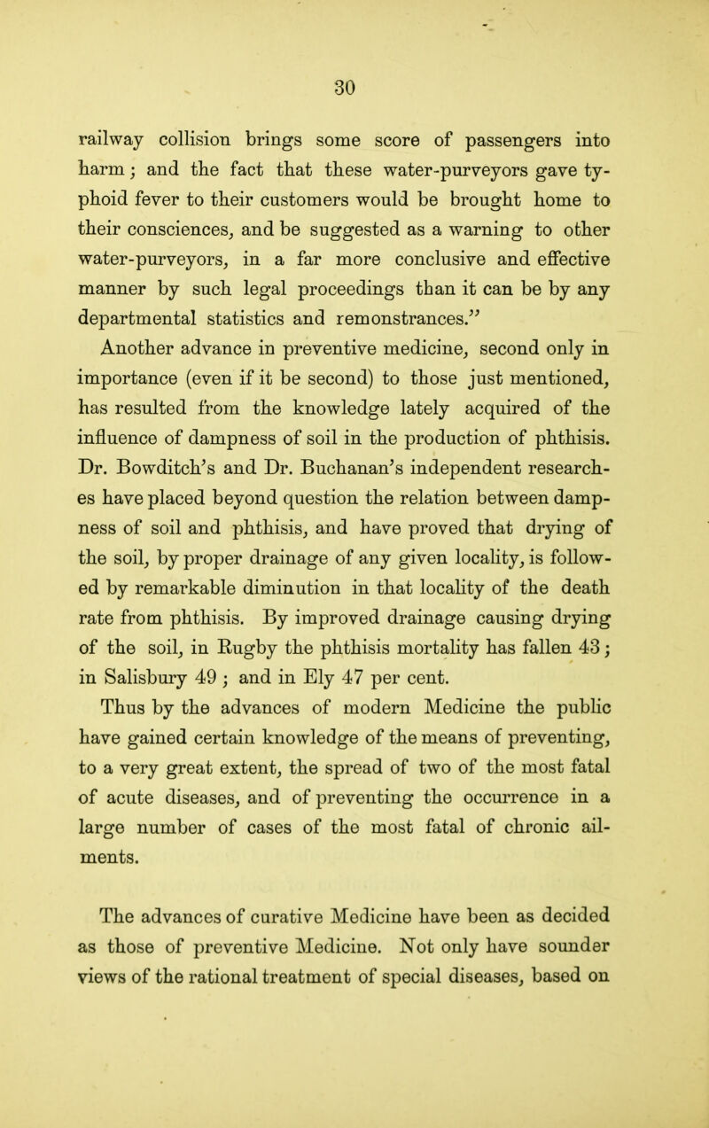 railway collision brings some score of passengers into barm; and the fact that these water-purveyors gave ty- phoid fever to their customers would be brought home to their consciences, and be suggested as a warning to other water-purveyors, in a far more conclusive and effective manner by such legal proceedings than it can be by any departmental statistics and remonstrances.” Another advance in preventive medicine, second only in importance (even if it be second) to those just mentioned, has resulted from the knowledge lately acquired of the influence of dampness of soil in the production of phthisis. Dr. Bowditch’s and Dr. Buchanan’s independent research- es have placed beyond question the relation between damp- ness of soil and phthisis, and have proved that drying of the soil, by proper drainage of any given locality, is follow- ed by remarkable diminution in that locality of the death rate from phthisis. By improved drainage causing drying of the soil, in Rugby the phthisis mortality has fallen 43; in Salisbury 49 ; and in Ely 47 per cent. Thus by the advances of modern Medicine the public have gained certain knowledge of the means of preventing, to a very great extent, the spread of two of the most fatal of acute diseases, and of preventing the occurrence in a large number of cases of the most fatal of chronic ail- ments. The advances of curative Medicine have been as decided as those of preventive Medicine. Not only have sounder views of the rational treatment of special diseases, based on