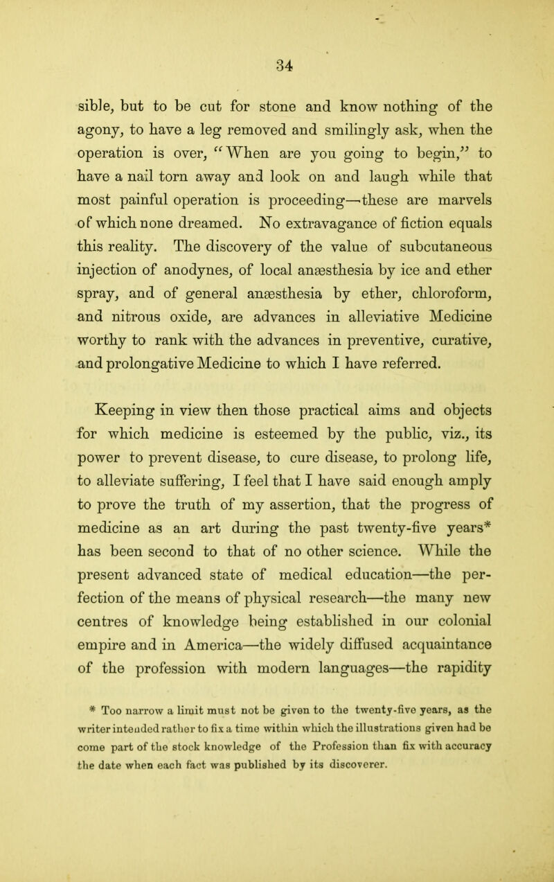 sible, but to be cut for stone and know nothing of the agony, to have a leg removed and smilingly ask, when the operation is over, “When are you going to begin,” to have a nail torn away and look on and laugh while that most painful operation is proceeding—'these are marvels of which none dreamed. No extravagance of fiction equals this reality. The discovery of the value of subcutaneous injection of anodynes, of local anaesthesia by ice and ether spray, and of general anaesthesia by ether, chloroform, and nitrous oxide, are advances in alleviative Medicine worthy to rank with the advances in preventive, curative, and prolongative Medicine to which I have referred. Keeping in view then those practical aims and objects for which medicine is esteemed by the public, viz., its power to prevent disease, to cure disease, to prolong life, to alleviate suffering, I feel that I have said enough amply to prove the truth of my assertion, that the progress of medicine as an art during the past twenty-five years* has been second to that of no other science. While the present advanced state of medical education—the per- fection of the means of physical research—the many new centres of knowledge being established in our colonial empire and in America—the widely diffused acquaintance of the profession with modern languages—the rapidity * Too narrow a limit must not be given to the twenty-five years, as the writer inteuded rather to fix a time within which the illustrations given had be come part of the stock knowledge of the Profession than fix with accuracy the date when each fact was published by its discoverer.